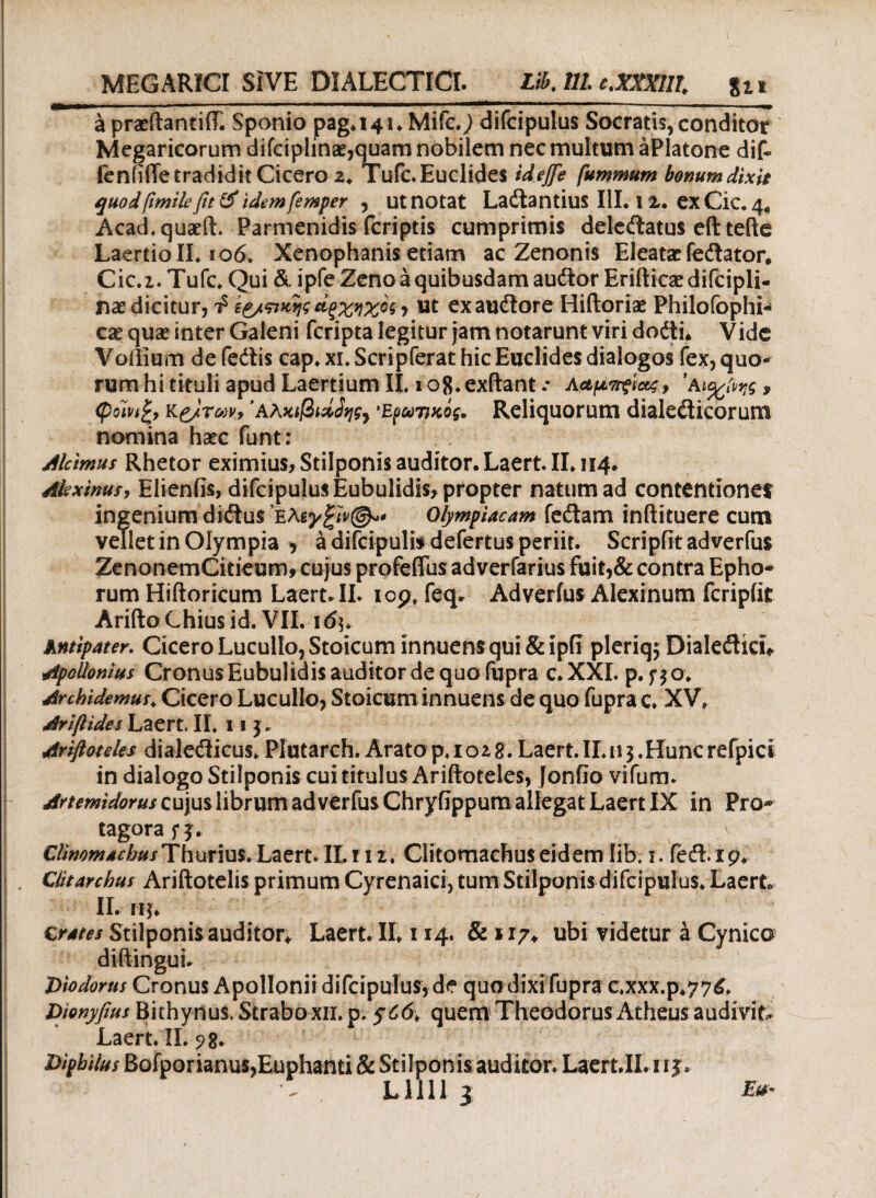 MEGARICI SIVE DIALECTICI. I3J11 e.XXXIII lix a praeftantiff. Sponio pag»i4i» Mifc.; difcipulus Socratis,conditor Megaricorum difciplinae,quam nobilem nec multum aPlatone dif- fenfifie tradidit Cicero z. Tufc.Euclides iiejfe fummum bonum dixit quod fimilefit & idem femper , ut notat Ladtantius III. l X. exCic.4« Acad.quaeft. Parmenidis fcriptis cumprimis deledatus eft tefte Laertio II. 106. Xenophanis etiam ac Zenonis Eleatae fe&ator, Cic.2. Tufc. Qui & ipfe Zeno a quibusdam autSor Erifticae difcipli- nae dicitur, Φ te/πκψ άξχηχος j ut exaudtore Hiftoriae Philofophi- cae quae inter Galeni feripta legitur jam notarunt viri dodti. Vidc Voilium de fedis cap. xi.Scripferat hic Euclides dialogos fex,quo¬ rum hi tituli apud Laertium II. 108. exftant .· Λαμττςίας y ’a9 <pom£, κe/Tvvy Αλκιβιάδη Ερωτικός. Reliquorum dialeiticorum nomina haec funt: dicimus Rhetor eximius, Stilponis auditor. Laert. II» 114. Akxinusy Elienfis, difcipulus Eubulidis, propter natum ad contentiones ingenium didtus eλ&γξίν©*· Olympiacam feitam inftituere cum vellet in Olympia > a difcipulb defertus periit. Scripfitadverfus ZenonemCitieum, cujus profeflus adverfarius fuit,& contra Epho¬ rum Hiftoricum Laert. II. 109. feq. Adverius Alexinum fcripfit Arifto Chius id. VII. 16 Antipater. Cicero Lucullo, Stoicum innuensqui&ipii pleriqj Dialefticu Apollonius Cronus Eubulidis auditor de quo fupra c. XXL p. f $ o. drehidemus. Cicero Lucullo, Stoicum innuens de quo fupra c. XV» Arifiides Laert, II. 11 j. driftoteles dialeilicus»Piutarch. Aratop.iozg.Laert. II. 11$.Hunc refpici in dialogo Stilponis cui titulus Ariftoteles, Jonfio vifum. Artemidorus cujus librum adverfus Chryfippum allegat Laert IX in Pro¬ tagora f j. Climmachus Thurius. Laert. IL11 z. Clitomachus eidem lib. 1. feft 19. Clitarchus Ariftotelis primum Cyrenaici, tum Stilponis difcipulus. Laert. II. ifj» Crates Stilponisauditor* Laert. II» 114. 81117* ubi videtur a Cynico diftingui. Diodorus Cronus Apollonii difcipulus, de quo dixi fupra c.xxx.p.776. Dionyfms Bithynus, Strabo xii. p. quem Theodorus Atheus audivit* Laert. II. 98. Diphilus Bofporianus,Euphanti & Stilponis auditor. Laert.II. n|a Lllll z E* *