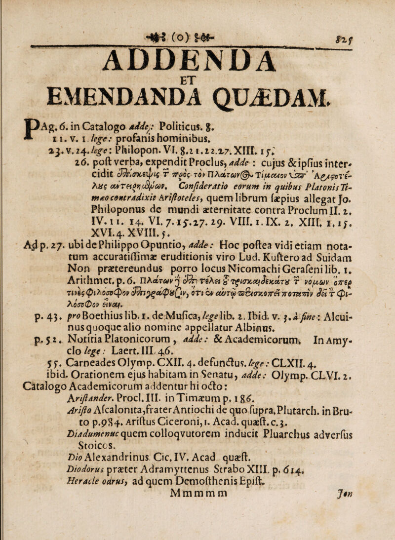 -*sH (ο) %-&· gxf PAg, 6. in Catalogo adde;: Politicus. 8. n. v. i.lege: profanis hominibus. 2,3. v. 24./^: Philopon. VI.8.ii.t2.i7.XIII. ijl i6. poft verba, expendit Proclus, adde : cujus &ipflus inter¬ cidit r πξος τον ΠλάτωνTiucuov \jzar' ’ Κζ/ςονί¬ λας οάτ&ξνι&μωρ. Confide ratio eorum in quibus PlatonisTi- m&o contradixit krifotelesy quem librum iaepius allegat Jo. Phtloponus de mundi aeternitate contra Proclum II. z> IV. ii. 14. VI. 7.15.17. 29. VIII. ι.ΙΧ. ι. XIII* 1,1/. XVI. 4. XVIII. 5. A^p, 27. ubi de Philippo Opuntio, adde; Hoc poftea vidi etiam nota¬ tum accuratiffimae eruditionis viro Lud. Kufteroad Suidam Non praetereundus porro locus NicomachiGerafenilib* i. Arirhmet. p.6. Πλάτων y cJJr.riAei ζ νξίστοα^ίξκάτα r νομών o?reg rmg φιλοαοφον 3^π^ξάφα0>ν} οη ον οώτω π%«ηιοπ& ποτζιτάν Sei τ φι¬ λόσοφον eivcq. ρ. 43» Pr0Boethiuslib.i. deMufica,lib. i.Ibid, v. j.i fine: Alcui- nus quoque alio nomine appellatur Albinus, p. 51 ♦ Notiria Platonicorum , adde: & Academicorum* In Amy- clo lege: Laert. IIL 46. 55*. Carneades Olymp. CXIL 4. defunftus.tege: CLXII. 4. ibid. Orationem ejus habitam in Senatu, adde: Olymp. CLVI. 2. Catalogo Academicorum addentur hi odio: Kriftander. Proci. III. in Timaeum p. 18^. Arifto Afcalonita,frater Antiochi de quo fupra*Plutarch. in Bru¬ to p.984. Aridus Ciceroni,!. Acad. quaeft.c.3. Diadumenucquem colloqvutorem inducit Pluarchus adverfus Stoicos. Dio Alexandrinus Cic. IV. Acad quaefl. Diodorus praeter Adramyttenus Strabo XIII. p. 614. Herade oarusy ad quem DemofthenisEpiiL