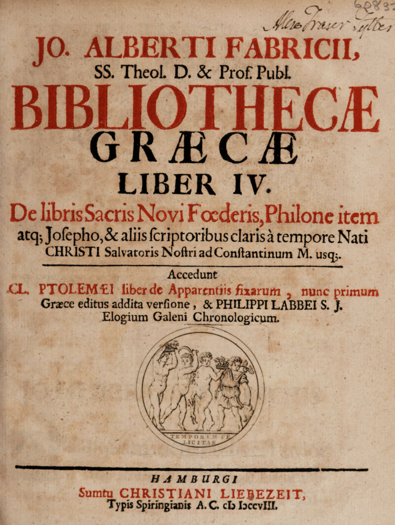 Ο Ρ ALBERTI FABRICII, SS. Theol. D. & ProC Pubi. GRjECjE LIBER IV. De librisSacris Novi Focderis,Philone item atq-,Jofepho,& aliis icriptoribus claris a tempore Nati CHRISTI Salvatoris Noftri ad Conftantinum IYL usq;. Accedunt CL. PTOLEM5L1 liber de Apparentiis fixarum 9 nunc primum Grace editus addita verfione, & PHILIPPI LABBEI S. J. Elogium Galeni Chronologicum. . Η Λ Μ BURG1 Sumtu CHRISTIANI LIE0EZEIT, Typis Spiringianis A. G cb IdccvIII.