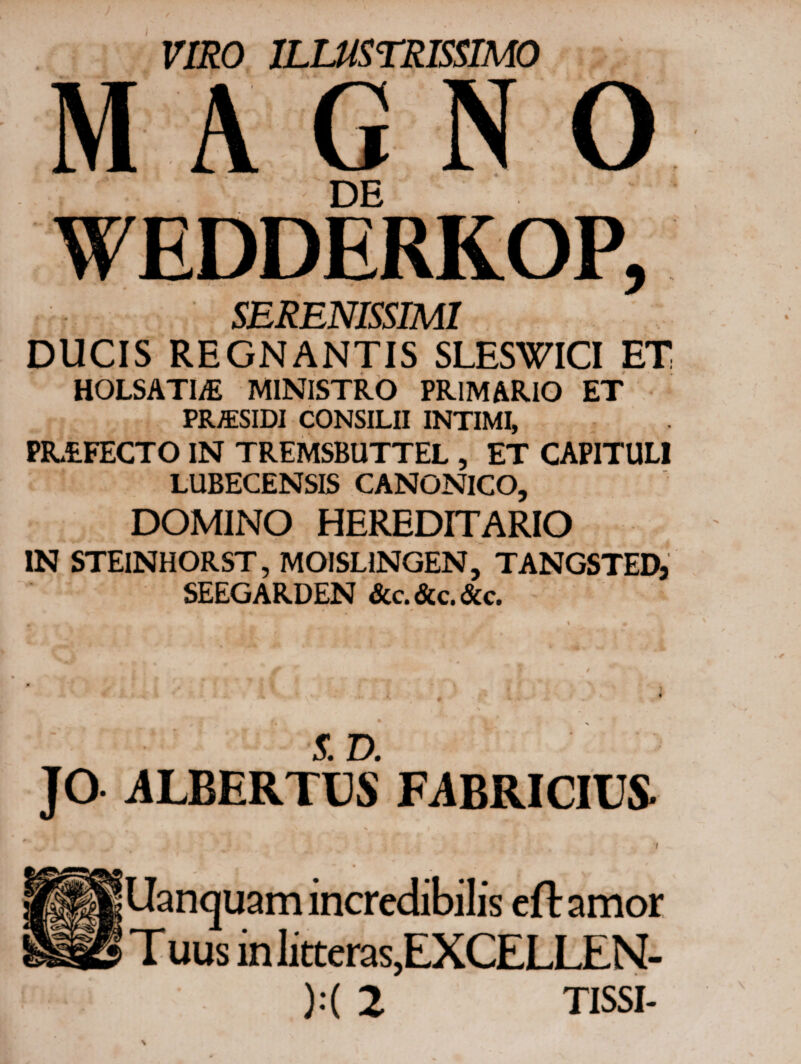 I VIRO ILLUSTRISSIMO MAGNO DE SERENISSIMI DUCIS REGNANTIS SLESWICI ET HOLSATI/E MINISTRO PRIMARIO ET PR/ESIDI CONSILII INTIMI, PR&FECTO IN TREMSBUTTEL , ET CAPITULI LUBECENSIS CANONICO, DOMINO HEREDITARIO IN STEINHORST, MOISLINGEN, TANGSTEDj SEEGARDEN &c. &c. &c. >* -J A ' , 1 > ‘ \ * 5. D. ]O ALBERTUS FABRICIUS ■* · Uancjuam incredibilis eftamor T uus in litteras,EXCELLEN-