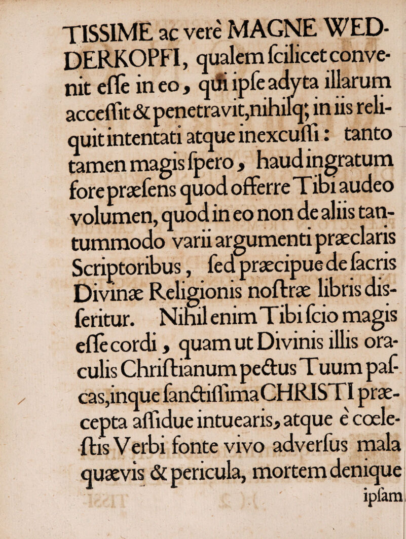 TISS1ME ac vere MAGNE WED- DERKOPFI, qualem fcilicct conve¬ nit efle ineo, qdi ipfe adyta illarum accedit & penetravit,nihilq; in iis reli¬ quit intentati atque inexcuili: tanto tamen magis fpero , haud ingratum fore praefens quod offerre Tibi audeo volumen, quod in eo non de aliis tan¬ tummodo varii argumenti praeclaris Scriptoribus, fed praecipue de facris Divinae Religionis noftrae libris dis- feritur. Nihil enim T ibi fcio magis efle cordi, quam ut Divinis illis ora¬ culis Chriftianum pedus T uum paf- cas,inque fandiifima CHRISTI prae¬ cepta affidue intuearis* atque ecoele- ftis Verbi fonte vivo adverfus mala quaevis δί pericula, mortem denique : ipfam