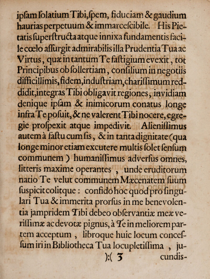 ipfam fblatiumTibi,fpem, fiduciam & gaudium haurias perpetuum & immarcefcibile. His Pie¬ tatis fuperftruda atque innixa fundamentis faci¬ le coelo affurgit admirabilis illa Prudentia Tua ac Virtus, quje in tantum Te faftigium evexit, tot Principibus ob follertiam, confilium in negotiis difficillimis, fidem, induftriam,chariilimum red¬ didit, integras Tibi obligavit regiones, invidiam denique ipfam & inimicorum conatus longe infra Te pofuit, & ne valerentTibi nocere, egre¬ gie profpexit atque impedivit. AJieniffimus autem a faflu cum fis, &in tanta dignitate (qua longe minor etiam excutere multis foletfenfum communem ) humaniffimus adverfus omnes, litteris maxime operantes , unde eruditorum natio Te velut communem Maecenatem fuum fuspicit colitque: confido hoc quod pro fingU- lari Tua & immerita prorfus in me benevolen¬ tia jampridem Tibi debeo obiervantia: mex ve- riliima: ac devota: pignus, a Te in meliorem par¬ tem acceptum , libroque huic locum concef- fum iri in Bibliotheca Tua locupletiffima , ju-