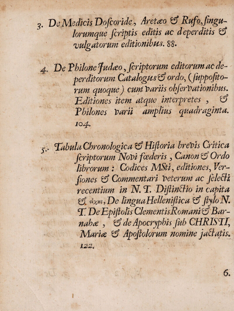 lorumque [criptis editis ac deperditis Φ 'vulgatorum editionibus. 88· , 4, De Tbilonefudteo yfcriptorum editorum ac de¬ perditorum Catalogus it) ordo, (j,uppofito- rum quoque) cum Variis obferVationibus. Editiones item atque interpretes , fa Vhilones Varii amplius quadraginta. 104. ' : ’ 3 .: - ' Eabula Cbronologka & Hiftoria breVis Critica fcriptorum NoVi fcederis , Canon t) Ordo ‘librorum: Codices MSti, editiones, Ver- fiones Commentari Veterum ac fele&z recentium in N. T. Dijlinclio in capita vxxiyDe lingua Hellenifiica t) [ylolSl E DeEpiftolis Clementis Romani r0 Bar- nabce , t) de Apocryphis Jub CHRISTR PAarice t) Apojiolorum nomine jaciatis. 122. ■ 1 1 . ' ■ ■■:*