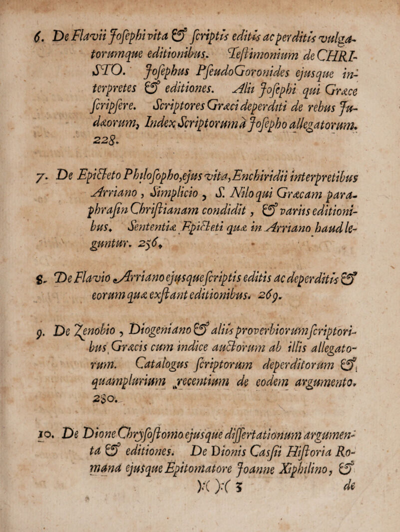 De Flavii Jofiphi vita & [criptis editis ac perditis vulga- torumque editionibus. Feftimonium de CHRI¬ STO. Jofephus PfeudoGoronides ejusque in¬ terpretes £ff editiones. Alit fofipbi qui Grace fcripfere. Scriptores Graci deperditi de rebus Ju- daorum, Index Scriptorumdjofipho allegatorum. 228. y. De EpiBeto Pbdofipho,ejus vita, Enchiridii interpretibus Arriano , Simplicio , S. Nilo qui Graeam para- pbrafin Gbriftianam condidit r variis editioni¬ bus♦ Sententia EpiFleti qua in Arriano haud le¬ guntur. 2y6+ g. De Flavio «.Arriano ejusque[criptis editis ac deperditis £5* eorum qua exfiant editionibus. 269. p. De 'Zenobio , Diogeni ano Gf aliis proverbior umferiptori- bus Gracis cum indice anciorum ab illis allegato¬ rum. Catalogus [criptorum deperditorum Gfi quamplurium recentium de eodem argumento. 2% o. jo. De Dione Cbryfifiomo ejusque differtationum argumen¬ ta ip) editiones. De Sitonis Casfii Hifloria Ro¬ mana ejutque Epitomat ore joanne Xipbilino, & )·( X 5 de