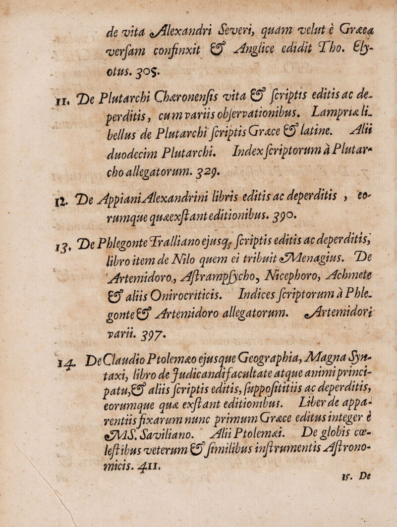 de vita «/Alexandri Severi, quam velut e Graea •verfam confinxit gf Anglice edidit Tho. Sly- ctus. 30%. ii, T>e Plutarchi Ch&ronenfis vita gf fcriptis editis ac de~ perditis, cum variis objervationibus. LamprulL bellus de Plutarchi'[criptis Grace gf latine. Alii duodecim Plutarchi. Indexfcriptorum d Plutar- cho allegatorum. 329. jj. De Appiani Alexandrini libris editis ac deperditis > eo- rumque quaexfianteditionibus. 390, 1 ?, T>e Phlegonte Tralliano ejusqt? fcriptis editis ac deperditis libro item de Nilo quem ei tribuit <£Menagius. Ide Artemidoro, AfirampJjcho, Nicephoro, Achmete gf aliis Onirocriticis. Indices fcriptorum d Phle. gonte g? Artemidoro allegatorum. eArtemidori varii. 397. ia. De Claudio Ptolemao ejusque Geographia, Magna Syn- taxi, libro de Judicandifacultate atque animiprinci- patuSSf aliis fcriptis editis, fuppofititiis ac deperditis, eorumque qua exfiant editionibus. Liber de appa¬ rentiis fixarum nunc primum Grace editus integer e <&llS.Saviliano. AliiPtolemai. De globis ca?- lefiibus veterum g>’fimilibus infirumentis Afirono- tnicis. 411. i Λ - ; : lf. De