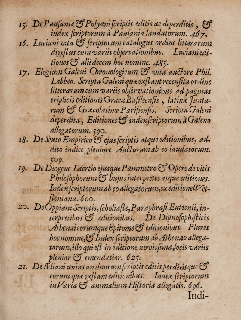 i£. DePaufania&Polyanifcriptis editis ac deperditis, 0* index feriptorum a Paujdnia laudatorum. 467. 16. Lucianivita 0* feriptorum catalogus ordine litterarum digeflus cum variis objervationibus. Luciani edi - tiones 0’ alii decem hoc nomine. 48 y 17. Elogium Galeni Chronologicum (ff vita auBore Phil. Labbeo. Scripta Galeni qua exftant recenfita ordine litterarum cum variis objervationibus ad paginas triplicis editionis Graea Bafileenfis , latina junta- rum& GracolatinccParifienfis. Scripta Galeni deperdita, Editiones 0 indexferiptorum a Galeno allegatorum, qpo. 18· De Sexto Empirico o ejus feriptis atque editionibus, ad-, dito indice pleniore AuBorum ab eo laudatorum. S°P■ _ ip. De Diogene Laertio ejus que Pammetro £3 Opere de vitis Philofophorum 0’ hujus interpretes atque editiones. Index feriptorum ab eo alkgatorum,ex editionelAet- fleniana. 600. 20. De Oppiani ScriptisScholiafle^ParaphrafiEutecnii, in¬ terpretibus 0° editionibus. De Dipnofopbifticis Athenai eorUmque Epitome 05 editionibus. Plures hoc nomineIndex feriptorum ab Athenao allega¬ tor um, illo qui efl in editione novisjima,locis vanis plenior 01 emendatior. 627 21. De JEliani unius an duorum feriptis editisperditisque 0· eorum qua exftant editionibus. Index feriptorum inAaria & animalium Hifioria allegatis. 6p6. Indi-