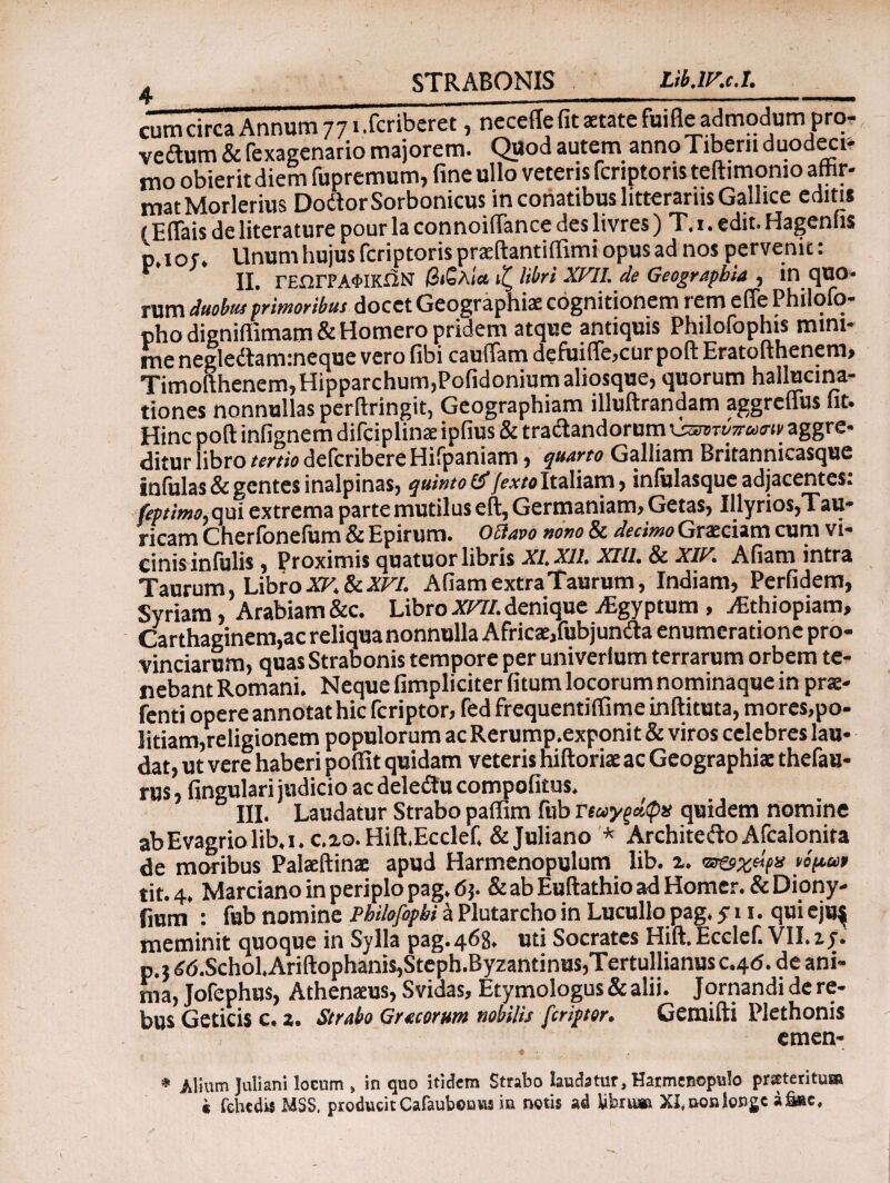 cum circa Annum 77 i.fcribcret, necetfe fit state fuifie admodum prq- vedtum&fexagenariomajorem. QuodautemannoTibernduodeci¬ mo obierit diem fupremum, fine ullo veteris fcriptoris teftimomo affir¬ mat Morlerius DodtorSorbonicus in conatibus litterariis Gallice editis f EfTais de literature pour la connoiffance des livres) T.i. edit. Hagenfis p.iot. Unum hujus fcriptoris praeftantiffimi opus ad nos pervenit: ‘' ii. ΓΕΩΓΡΑΦΙΚΉΝ βιβλία ιζ libri XVII. de Geographia , in quo- rum duobut primoribus docet Geographiae cognitionem lemeiTePhilqfq- pho digniflimam & Homero pridem atque antiquis Philofophis mini¬ me negledtam:neque vero fibi cauffam defuifle,cur poft Eratofthenem» Timofthenem, Hipparchum,Pofidoniumaliosque, quorum hallucina¬ tiones nonnullas perftringit, Geographiam illuftrandam aggreflus fit. Hinc poft infignem difciplinae ipfius & tradlandorum νζητύπασιν aggre¬ ditur libro tertio defcribere Hifpaniam, quarto Galliam Britannicasque Infulas & gentes inalpinas, quinto & /^«Italiam, infulasque adjacentes: feptimo, qui extrema parte mutilus eft, Germaniam, Getas, Illyrios,Tau¬ ricam Cherfonefum & Epirum. Octavo nono & decimo Graeciam cum vi¬ cinis infulis , Proximis quatuor libris XI, XII. XIII. & XIV. Afiam intra Taurum, LibroXV.ScXVl. AfiamextraTaurum, Indiam, Perfidem, Syriam, Arabiam &c. Libro XVII.denique jEgyptum, yEthiopiam, Carthaginem,ac reliqua nonnulla Africae/ubjundla enumeratione pro¬ vinciarum, quas Strabonis tempore per univerlum terrarum orbem te¬ nebant Romani. Neque fimpliciter fitum locorum nominaque in prae- fenti opere annotat hic fcriptor, fed frequentiflime inftituta, mores,po- litiam,religionem populorum ac Rerump.exponit & viros celebres lau¬ dat, ut vere haberi poifit quidam veteris hiftoriae ac Geographiae thefau- rus, fingulari judicio ac deleflu compofitus. III. Laudatur Strabo paffim fub ΐΊωγξάφχ quidem nomine abEvagriolib.i.c.xo.Hift.Ecdef, & Juliano * Architefto Afcalonira de moribus Palaeftinae apud Harmenopulum lib. i. to&zeifu νόμ,ων tit. 4, Marciano in periplo pag. <5j. &abEuftathioadHomer.&Diony- iium : fub nomine Philofopbi a Plutarcho in Lucullo pag. y 11. qui ejus meminit quoque in Sylla pag. 468. uti Socrates Hift. Ecclef. VII. zj. p.j id.Schol.Ariftophanis,Steph.Byzantinus,Tertullianus c.4<5. de ani¬ ma, Jofephus, Athenaeus, Svidas, Etymologus & alii. Jornandi de re¬ bus Geticis c. 2. Strabo Gratorum nobilis fcriptor. Gemifti Plethonis emen- * Alium Juliani locum » in quo itidem Strabo laudatur, Harmenopulo proteritis® k fehedii MSS. producit Cafaubonus m notis ad bbru» XI, uois longe a&ac.