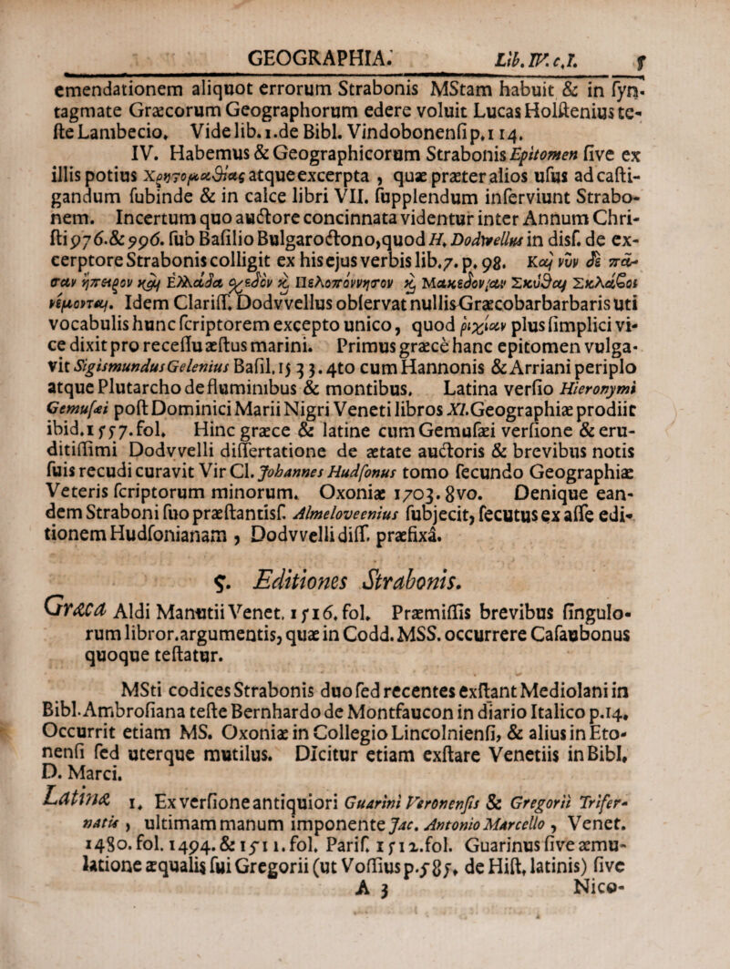 —**———*—*^** ΙΜ*1  **——»*——m ,mi,mmmmm•mmm■*»—— emendationem aliquot errorum Strabonis MStam habuit & in fyn- tagmate Graecorum Geographorum edere voluit Lucas Holftenius tc- fte Lambecio. Vide lib. i .de Bibi. Vindobonenfi p.114. IV. Habemus & Geographicorum Strabonis Epitomen five ex illis potius Χζν?οροί$}*ς atque excerpta , quae praeter alios ufus adcafti- gandum fubinde & in calce libri VII. fupplendum inferviunt Strabo¬ nem. Incertum quo audlore concinnata videntur inter Annum Chri- ilip70.&?9<5. fub BafilioBulgarodlono,quodi/.Z)i?^//^in disf. de ex- cerptore Strabonis colligit ex his ejus verbis lib.7. p. 98. κocj νυν Jfe πά* σαν ηπείξον E?λάδα %εδον & Πελοπόννησον % Μακεδονίαν XKvdcq Σκλάβοι vi/aovTOf. Idem Clariflft)odvvellus oblervat nullisGraecobarbarbaris uti vocabulis hunc feriptorem excepto unico, quod ριχίαν plus fimplici vi¬ ce dixit pro receflu aeftus marini. Primus graece hanc epitomen vulga¬ vit Sig ts mundus G e lenius Bafil. 15 ^ 3.4to cum Hannonis & Arriani periplo atque Plutarcho de fluminibus & montibus. Latina verfio Hieronymi Gemuli poft Dominici Marii Nigri Veneti libros ^/.Geographiae prodiit ibid.iff7.f0l. Hinc graece & latine cumGemufaei veriione &eru- ditiilimi Dodvvelli diflertatione de aetate auftoris & brevibus notis fuisrecudi curavit VirCl.Johannes Hudfonuf tomo fecundo Geographiae Veteris feriptorum minorum. Oxoniae 1703.8vo. Denique ean¬ dem Straboni fuo praeftantisf. Almeloveenius fubjecit* fecutusex afle edi¬ tionem Hudfonianam * Dodvvelli di(T. praefixi. %. Editiones Strabonis. Graea Aldi Manutii Venet. i fi6, fol. Praemiffis brevibus fingulo- rum libror.argumentis, quae in Codd. MSS. occurrere Cafaubonus quoque teftatur. MSti codices Strabonis duo fed recentes exftant Mediolani in Bibi. Ambrofiana tefte Bernhardo de Montfaucon in diario Italico p.14. Occurrit etiam MS. Oxoniae in Collegio Lincolnienfi, & alius in Eto- nenfi fed uterque mutilus. Dicitur etiam exftare Venetiis in Bibi, D. Marci. Lattn& I, Ex verfione antiquiori Guarini Feronenfis Sc Gregor ii Trifer- natu·, ultimam manum imponente Jac. Antonio MArcello, Venet. i4So.fol. 1494.& 15-1 l.fol. Parif. ifii.fol. Guarinus five aemu¬ latione iqualisfuiGregorii(ut Voffiusp.cg/, deHift,latinis) five A } Nico-