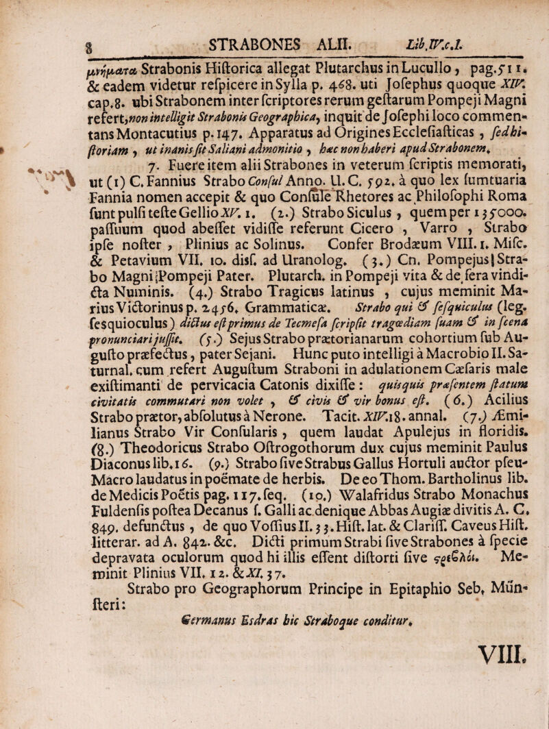 Strabonis Hiftorica allegat Plutarchus in Lucullo, pag.yi i. & eadem videtur refpicere in Sylla p. 468. uti Jofephus quoque XIP. cap.8. ^bi Strabonem inter fcriptores rerum geftarum Pompeji Magni referunonintelligit Strabonis Geographicay inquit de Jofephiloco commen- tansMontacutius p.147. Apparatus ad OriginesEcclefiafticas , fedbi* floriam , ut inanis fit Saliam admonitio y hac non haberi apud Strabonem. 7. Fuere item alii Strabones in veterum fcriptis memorati, ut (1) CFannius Strabo ConfulAnno. 11.C yp2. a quo lex [umtuaria Fannia nomen accepit & quo Confule'Rhetores ac Philofophi Roma funt pulfitefte Gellio XV. 1. (1.) Strabo Siculus r quemper 135Ό00. paffuum quod abeffet vidiffe refeFunt Cicero , Varro , Strabo ipfe nofter , Plinius ac Solinus. Confer Brodaeum VIII. u Mifc. & Petavium VII. 10. disf. ad llranolog. (3.) Cn. PompejusJStra¬ bo Magni 'Pompeji Pater. Plutarch. in Pompeji vita &de fera vindi- da Numinis. (4.) Strabo Tragicus latinus , cujus meminit Ma¬ rius Vidorinusp* 24/6.. Grammaticae. Strabo qui & fefquicuius (leg. fesquioculus) diftus eftprimus de Teemefa fcripflt tragoediam fuam & in fcena pronunciarijufiit. fy.) Sejus Strabo praetorianarum cohortium fub Au- gufto praefedus, pater Sejani. Hunc puto intelligi a Macrobio II. Sa- turnal. cum refert Auguftum Straboni in adulationem Caefaris male exiftimanti de pervicacia Catonis dixiffie : quisquis pr<s[entem flatum civitatis commutari non volet , & civis & vir bonus efi. (6.) Acilius Strabo praetor, abfolutus a Nerone. Tacit. ^/r.ig.annal. (j.) j£mi- lianus Strabo Vir Confularis, quem laudat Apulejus in floridis, {g.) Theodoricus Strabo Oftrogothorum dux cujus meminit Paulus Diaconus lib. 16. (9.) Strabo ii ve Strabus Gallus Hortuli auclor pfeu- Macro laudatus in poemate de herbis. De eo Thom. Bartholinus lib. de Medicis Poetis pag. 117. feq. (10.) Walafridus Strabo Monachus Fuldenfis poftea Decanus f. Galli ac denique Abbas Augiae divitis A. C. 849. defundus, de quo VoffiusII.33.Hift.lat. &Clariffi. CaveusHift. litterar. ad A. 841. &c. Didi primum Strabi five Strabones έ fpecie depravata oculorum quod hi illis effient diftorti five ςρ&λία. Me¬ minit Plinius VII. 12. &A7.37. Strabo pro Geographorum Principe in Epitaphio Sebt Miin* fteri: Germanus Esdras bic Straboque conditur.