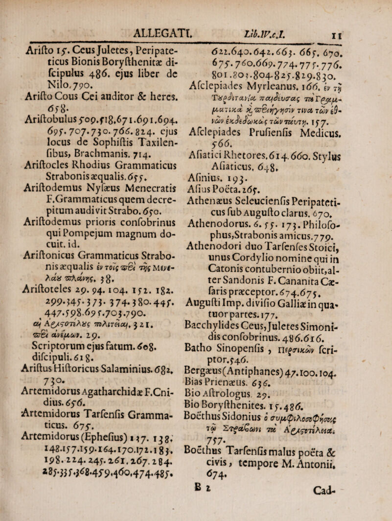 Arifto if. Ceus Juletes, Peripate¬ ticus Bionis Boryfthenitae di- fcipulus 486. ejus liber de Nilo, 790. Arifto Cous Cei auditor & heres. 6; 8* Ariitobulus5Op.fi8.671.6p1.694. 69;. 707.730. j66. 824. ejus locus de Sophiftis Taxilen- fibus, Brachmanis. 714. Ariilocles Rhodius Grammaticus Strabonis aequalis. 657. Ariftodemus Nyfaeus Menecratis F.Grammaticus quem decre¬ pitum audivit Strabo. 650, Ariftodemus prioris confobrinus qui Pompejum magnum do¬ cuit, id. Ariitonicus Grammaticus Strabo¬ nis aequalis εντοϊςφβχ λοίϋ πλάνης. ^8. Arifloteles 29. 94.104. 152. 182. *P9-34J-3/3· 374-380.44;. t 447.5p8.6pr.703.790. Οή Ag/ςοτελχς 7nMxSiou\> 521. 'Zr&t άνεμων. ip. Scriptorum ejus fatum. 6©8- difcipuli. 618· Ariftus Hiitoricus Salaminius. 682» 73 o. Artemidorus Agatharchidae F.Cni- dius. 656. Artemidorus Tarfenfis Gramma¬ ticus. 677. Artemidorus (Ephefius) 157. 138; 148.1j7-i59-ii4-170.171.! 8 3. 198. 214· xii. 167.284. i8j-33J.ji8.4f9^6o,474.48 d21.640.04z.663. 66;. 670. 67J- 760.669.774· 77 Γ- 776. 801.80?. 804-82;. 819.830. Afclepiades Myrleanus. 166. iv rj TΧζίϊτΑΡί& 7rctfSiv(rag ματικα, ii 'δτ&ίηγησίν τινα των ιών εκ^είωκάςτώνταυτγ. ι; 7- Afclepiades Prufienfis Medicus. 566. Afiatici Rhetores»6i4.660. Stylus Afiaticus. 648. Afinius» 193. Afius Poeta. 26;. Athenaeus Seleucienfis Peripateti¬ cus fub Auguito clarus. 070. Athenodorus. 6. r;. i7$.Philofo- phus,Strabonis amicus.779. Athenodori duo TarfenfesStoici, unus Cordylio nomine qui in Catonis contubernio obiit,al¬ ter Sandonis F.CananitaCae- faris praeceptor. 674.675, Augufti Imp. divifio Galliae in qua- tuorpartes.177. Bacchylides Ceus, Juletes Simoni¬ dis confobrinus. 486.616. Batho Sinopenfis , πεζικών fcri- ptor.;4d. Bergaeus(Antiphanes) 47.100.104. BiasPrienaeus. 6^6. Bio Aitrologus zp. Bio Boryfthenites. 17.486. Boethus Sidonius ο <τυμ,φιλοσοφγισκζ 7« Στζαζωνι tu Kc/znihtiUi m 7J7- Boethus Tarfenfis malus poeta Sc civis, tempore M. Antonii* 674. B i Cad-