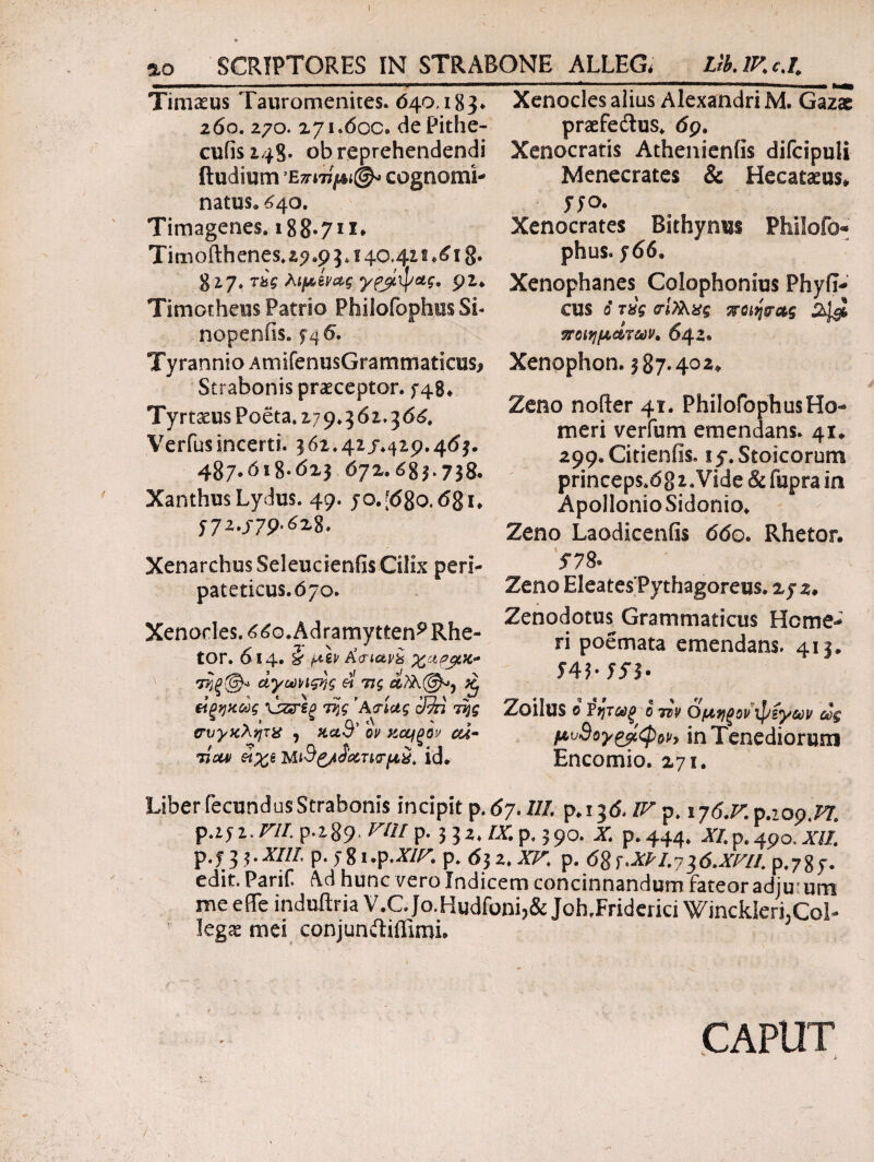 I αο SCRIPTORES IN STRABONE ALLEG. Lib.lKcJ. Timaeus Tauromenites. 040,183* 260. 270. 271.600» dePithe- cufisi48· ob reprehendendi ftudium Επιτίμιά cognomi¬ natus» £40. Timagenes» 188.711* Timofthenes. 25? .9 3.140.42 t 18· 827. τ£ς λιμίνας γζβίψας. Timotheus Patrio Philofophus Si- nopenfis. £46. Tyrannio AmifenusGrammatieus, Strabonis praeceptor, f 48* Tyrtaeus Poeta. 279.362.366. Verius incerti. 362.42 /.429.463. 487.658-623 672.683.738. Xanthus Lydus. 49. 70. [680.681. 772.j79.628. Xenarchus Seleucienfis Cilix peri¬ pateticus. 670. Xenocles. 660.Adramytteni Rhe¬ tor. 614. i μεν £<riav& τηξ@* ΰγωνιςης & τις £ άξηκώς \}ζτεξ 7%ς ’Ατίας ίβη της συγκλητχ , κα9' ον κο^ξον cd- Tiui/ άχϊ MtS&iJanτμχ. id. Xenocles alius Alexandri Μ. Gazae praefedlus» 69. Xenocratis Athenienfis difcipuli Menecrates & Heeataeus* 770. Xenocrates Bithynus Philofo- phus. 766. Xenophanes Colophonius Phyll¬ eus 6 τύς (τί)λχς %ο\>ψ&ς 2^ ποιημάτων. 642. Xenophon. |87·40Ζ* Zeno noder 41. PhilofophusHo¬ meri ver fu m emendans. 41* 299.Cideniise 15·. Stoicorum princeps.682.Vide & fupra in ApollonioSidonio. Zeno Laodiceniis 660. Rhetor. 578® Zeno Eleates Pythagoreus. 272. Zenodotus Grammaticus Home¬ ri poemata emendans. 413. 54$· 75’$· Zoilus © ¥ητωξ o Ttv όμηξον ipfyav ως μν9ογ£βίφοv, in Tenediorum Encomio. 275. Liber fecundus Strabonis incipit p .67.Il/. p. 136. IT. p, ιγό.Πρ.ιορ.ΡΤ. p.272.rap.289;r/if ^332.7x^390. x p. 444. xi.p.4po,xii p.73 $·P-jSi.p·ΧΙΡ· p. 63 2. X^ p. 68τ.λΡΙ.7}6.ΧΡ7ί. p.787. edit. Parif Ad hunc vero Indicem concinnandum fateor adju um me e (Te induftria V.C. Jo.Hudfoni,& Joh.Friderici WincklerLCol- legas mei conjun&iffimi. CAPUT i