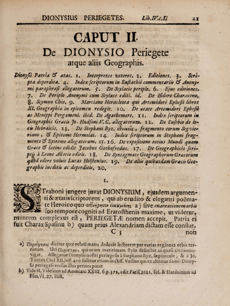 CAPUT II Dc DIONYSIO Periegete atque aliis Geographis. Vmyfii Patri a & at as. i. Interpretes veteres. z, Editiones, Scri¬ pta deperdita. 4. Indexfer ip torum in Euftathli commentariis & Anony* mi paraphrafi allegatorum. 5. De Scylacts periplo. 6. Ejus editiones» η. De Periplo Anonymi cum Scylace editi, id. De Ifidoro Characeno% 8· Scymno Chio. 9. Marciano Heracleota qui Artemidori Ephefii libros XI. Geographia in epitomen redegit. 1 o* De atate Artemidori Ephefii ac Menippi Pergameni. ibid. De Agathemere. 11. Index [criptorum in Geographis Gracis Jo, Hudfoni V. C. allegatorum. 12, De Eufebio de lo- cit Hebraicis, 1 3 * De Siephani Byz. ίθνικοίς , fragmento eorum Segvie- riano , & Epitome Hermolai. 14. Index fcriptorum in Stephani frag~ mento & Epitome allegatorum. iy. 16. De expofitione totius Mundi quam Grace latine edidit Jacobus Gothofredus. 17. De Geographicis feri- ptg a Leone Allatio editis. 1 De Syntagmate Geographorum Gr ac orum qtibd edere voluit Lucas Holftenius. 19, De aliis quibusdam Gratis Geo~ graphis ineditis ac deperditis «. 20* 2. Traboni jungere juvat DIONYSIUM, ejusdem argumen¬ ti & itatis feriptorem , qui ab erudito & eleganti poema¬ te Heroico quo “zaBstiynint ΰκχμ,ίνηι, a ) five enarrationem orbis fuotemporecognitiad Eratofthenis maxime, utvidetur, mentem complexus eft , PERIEGETE nomen accepit. Patria ei fuit Charax Spafinu b) quam prius Alexandriana didam e(Te conitar, C j non ntviryrets dicitur qusveluti manu deducit ledlorem per varias regiones orbis ter- rarum Uti Π5ζΐ7Γλας-> qui oram maritimam flylo deferibit acquafi circumna¬ vigat. Allegatur Dionyhi noftri pericgefis a Stephano byz. facpiuscule , & a Jo. Tzetza Chii Xil.hift 4 jo.fallitur etiam do&iiT. VoiTius qui ex alterius Samii Diony- fii periegefi verfus illus petitos putat b) Vide H. Valetium ad Ammiani XXIIJ. 6.p.j7*t edit.PariCltfSi. fol. & Harduinum ad Plin.Vi.27, Hift.