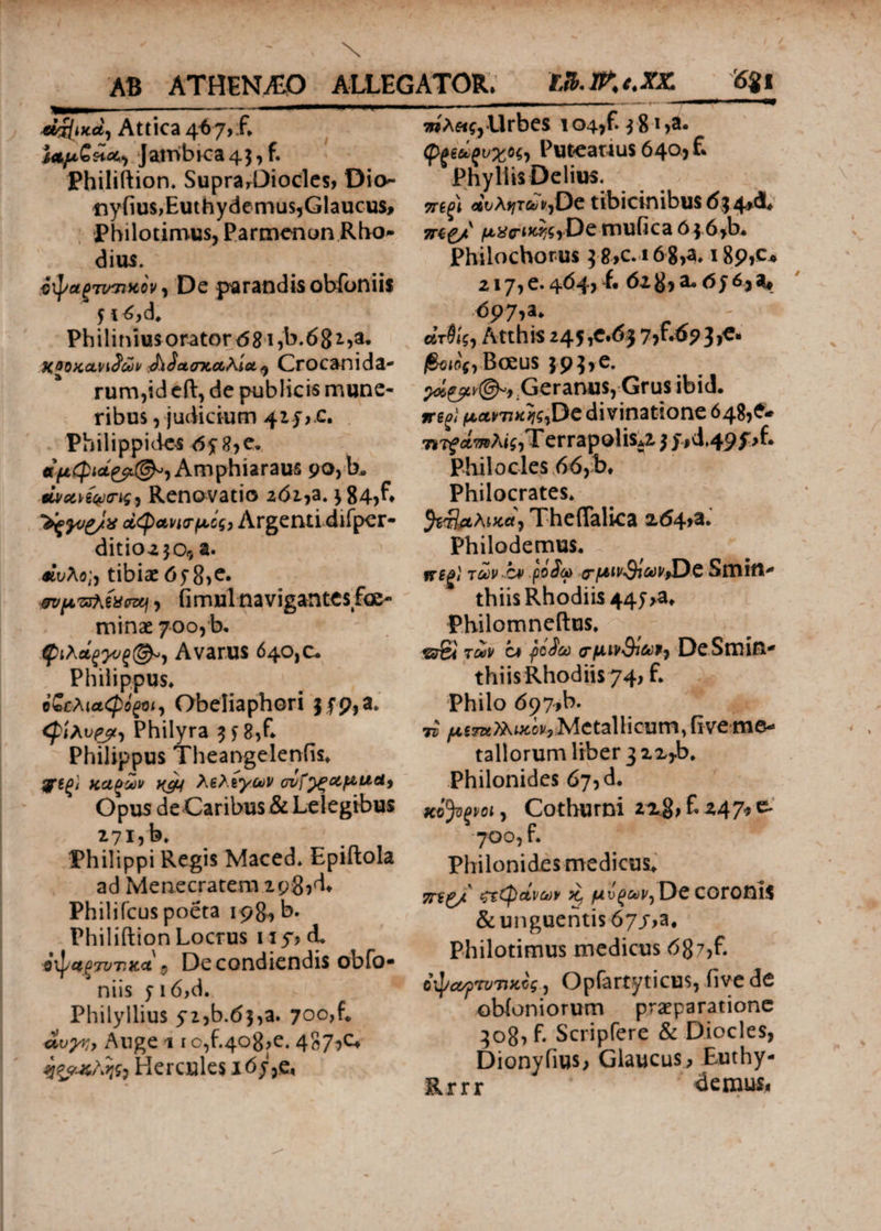 €i/jfix.d, Attica 467, f. Ia/xGh^ Jambrca 43, f. Philiftion» Supra,Diocles, Dio· ttyfius,Euthydemus,Glaucus* Philotimus, Parmenon Rho* dius. νψαξτιπικον) De parandis obfoniis n^d. Philinius orator d8i?B.68i,a* χοοκανι^ων JiiajTcaXia^ Crocanida- rum,id eft, de publicis mune¬ ribus , judicium 4z y,c. Philippides 0y8,e. αμφι<*£?(&ι Amphiaraus 90, b. ώ/αή^α-νς, Renovatio 261,a. j84,f. °&ξϊνζ/χ α<φ άνεμός, Argenti difper- ditioa^o, a. Λκλο;, tibiae tffSiC. π/μπλίϋπη, fimul navigantes foe- minae 700, b. φιλάξΐνξ(&) Avarus 640,0. Philippus. οζελ\α<φό^Ό^ Obeliaphori |fp,a. cpixvpy, Philyra 3 f 8,fl Philippus Theangelenfis. λελίγων ονί^ςαμαα9 Opus de Caribus & Lelegibus 271, b, Philippi Regis Maced* Epiftola ad Menecratem zpgjd. Philifcus poeta 198, b. Philiftion Locrus uy, & 9\p4g7VT,Kct $ De condiendis obfo· niis 5 16,d. Philyllius yzjb.d?,a. 700,L »c^, Ange 11 o,f.4o8,e. 487^ Hercules i6y,e, WA«f,Urbes i04,f.;8-i>a. φκίζυχΗ, Puteanus 640, £ Phyllis Delius. 7ΓΒξ\ civXtjTavjDc tibicinibus 634A vrtg/ |tt^cri^i?De mufica 6 j.6>b. Philochorus |8,c. 16g,a. 189,0* 217, e. 464, f· 61 B> a. 6 j 63 a· <5p7,a. βίτ0«$, Atthis 245,e.<5} 7,r.6?3,e. j6e«if,Boeus }93>e. ρί&ν©»* Geranus, Grus ibid. μαντικής,De divinatione 648,6. 7i7? Λ^λίί,Τ errapolis^ 5 f,d,49f>f. Philocles 66,b* Philocrates. Theflalica a<54>a. Philodemus. irfg/' των bv ρίίω -critMtSicWtD-C SiTUit- thiis Rhodiis 447 >a. Philomneftus. erS< των ca ·βΰ$ω (TftivSifoV} DeSmin- thiis Rhodiis 74, f. Philo 697,b. n Metallicum,fiveme¬ tallorum liber 32Xjb. Philonides 675 d. xifyvoij Cothurni 22$, £247* e- 700, f. Philonides medicus. 7Π£/ (φάνων Kj De coronis & unguentis 67/>a. Philotimus medicus 687>£ itycvpTVTwcg, Opfartyticus, five de obioniorum praeparatione 30B1 £ Scripfere & Diocles, Dionyfius; Glaucus, Euthy- Rrrr 4emus<