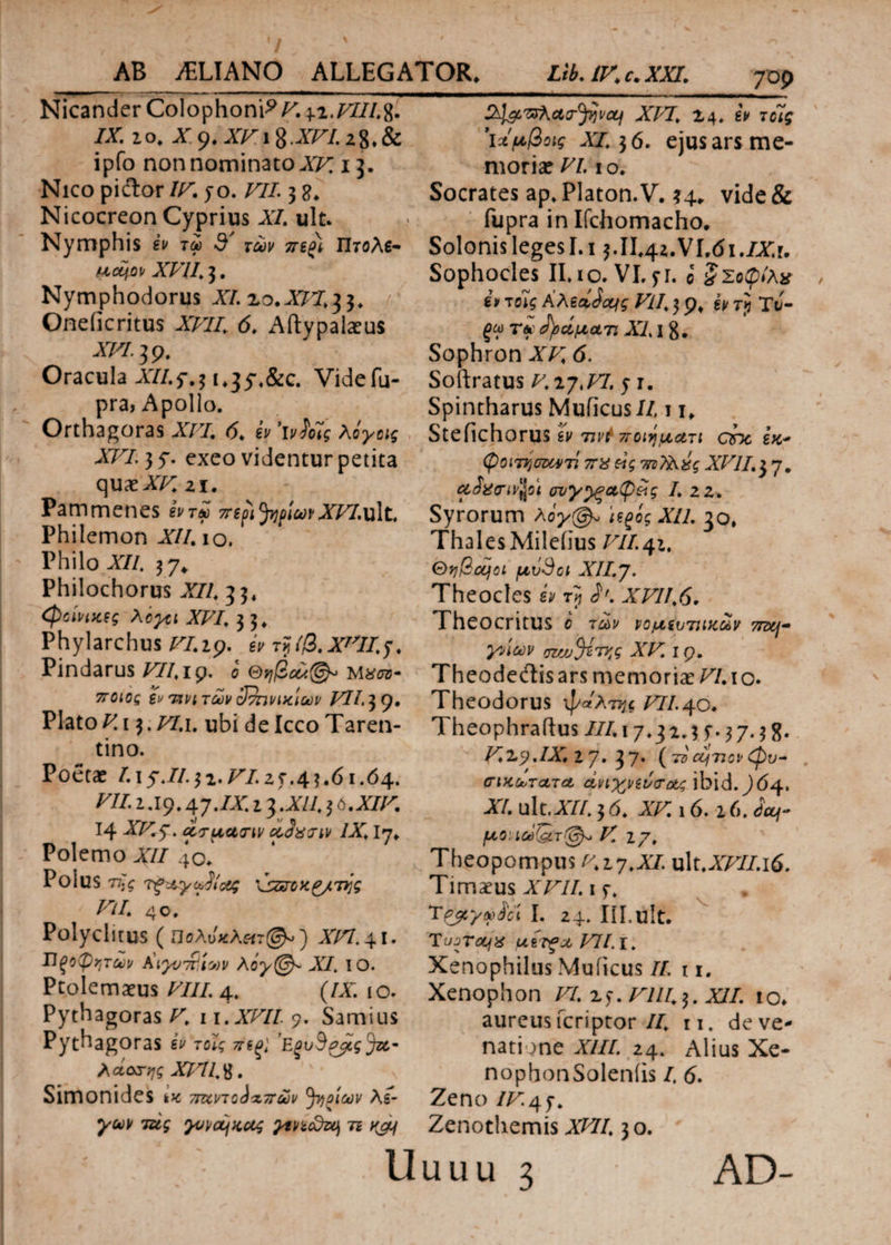 ^ / - Nicander Colophonii. 42.777/8. IX. ιο. X o. XV i $. AF7. 28. & 709 ipfo non nominato XV, 13. Nico piftor IV. jo. VII. 3 g. Nicocreon Cyprius XI. ult. Nymphis iv τω d' των πψ Πτολε- ucqop XVII. 3. Nymphodorus XI.zo.XVI.33. / Oneiicritus A77/. (5. Aftypalaeus a/v. 39. Oracula A7/.f.31,3y4&c. Videfu- pra, Apollo. Orthagoras XVI. 6. eV Wwi Ao^s A77. 3 5· exeo videntur petita quae A/: 21. Pammenes Jj^/awATTT.ult. Philemon A//. 10. Philo A/A 37* Philochorus A/7. 33. <φοίνικες Aογςι XVI. 3 3. Phylarchus VI. ip, iv τ^ίβ. Α'7/.y. Pindarus /77. ip. ο m#02j- 5T0iCi i» τινιτών ςίτηνιχιων VII. 39, Platoni 3. /7.1. ubi deIcco Taren¬ tino. Poetae /. 1 y.//. 31.7^/. 2 5·.4 3.61.64. /7/. i .19.47./A. 13 .XU. 3 0. XIV. 14 ATCy. oiSaaiv IX. Iy. Polemo AII 40. Polus τι]ς τξ-Αγ&ίί&ς \szzrcK£/7iig Vll. 40. Polyclltus (ΠσλυκΑ«τ(^) Xin.\l. Ώςοψχτων Kiyv^iwv λόγ(@ρ XI. IO. Ptolemaeus /7//. 4. (/A; 10. Pythagoras V. 1 i.xvil 9. Samius Pythagoras to^ E^S^Ja- Ααατ;^ A77/8. ' x Simonides ** ttuvtq^ttcIv ^ηοίων λί¬ γων τάς γυναίκας γινίοΧη τι ν&\ XVI. 24» iv τοΊς ’ίΛμβοις χι. 36. ejus ars me¬ moriae VI. I ο . Socrates ap. Platon.V. 34. vide & fupra in Ifchomacho. Solonis leges I.i 3.II.4z.VLdi./X.r. Sophocles ILio.VI.fr. i ξΣοφίλχ iv τolg KhiiSoqg Vll. 3 p. iv ry TJ- f ω T« <})οάματ. XII 8. Sophron XV. 6. Softratus V. zj.VI, 5· r. Spintharus Muficus/7,11. Stefichorus h τινίποιηματι ατκ εκ* φοίτησαντι π%&g 7rz?l\xg XVII.37· cioacivjjsi συγγραφείς I. 2 2. Syrorum λογφ, U^og Xli. 30. Thales Mileiius VII.42. Θηβαίοι μιiSci XII.J. Theocles iv τ} S*. XVII.6. Theocritus ο των νομίυτηκων 7πη- γνίων wjjJingg XV. 1 q. Theodeitisars memoriae VI.10. Theodorus ψάλτης /7/4o. Theophraftus III. 17.3 2.3 f. 3 7.3 8. /^29.IX. z 7· 3 7· ( τ» cq7Jcv φ)υ- σικωτατΛ άηχνώσ&ς ibid. J64· XI. ulc.A/7.3 6. XV. 16.16. <*V fLlOllci(&T@» V. Z/. Theopompus v.zy.XI. ult.A/7/.i6. Timaeus XVII. 1 f. Τρβςγωίόι I. 24. Ill.ult. Tojr&jx μίτξχ VIl.i. Xenophilus Muiicus 7/ i 1. Xenophon VI. ^.Vlll^. XII. 10. aureus fcriptor //. n. de ve¬ natione A///. 24. Alius Xe- nophonSoleniis /, 6. Zeno /7^.4f. Zenothemis XVII. 30.