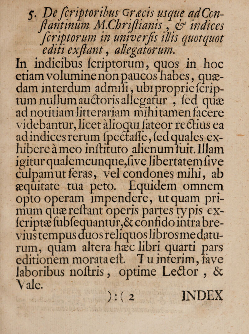 5'. De fcriptoribus <3r£cis usque adCon- fiantinum M.Chriflianis^ & indices fcriptorum in univerfis illis quotquot editi ex flant, allegatorum. In indicibus fcriptorum, quos in hoc etiam volumine non paucos habes, qua¬ dam interdum adrnifi, ubi proprie fcrip- tum nullum audloris allegatur , fed qute ad notitiam litterariam mihi tamen facere videbantur, licet alioqui fateor redlius ea ad indices rerum ipedtaiie, fed quales ex¬ hibere a meo inllituto alienum hiit. Illam igitur qualemcunque,five libertatern five culpam ut feras, vel condqnes mihi, ab sequitate tua peto. Equidem omnern opto operam impendere, utquarn pri¬ mum qute reflant operis partes typis ex- fcriptae fubfequantur,6c confido intra bre¬ vius tempus duos reliquos libros me datu¬ rum , quam altera haec libri quarti pars editionem morata efl. 1 u interim, rave laboribus noilris, optime Ledor , & \ ale. ): ( 2 INDEX