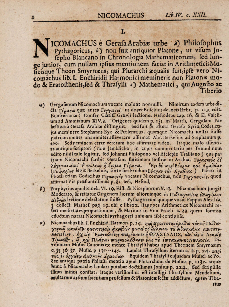 ζ NICOMACHUS e GerafaArabia urbe 'λ) Philofophus Pythagoricus, non fuit antiquior Platone , ut vifum Jo- fepho Blancano in Chronologia Mathematicorum, fed lon¬ ge junior, cum nullam ipfius mentionem faciat in ArithmecicisMu- ficisque Theon Smyrnaeus, qui Plutarchi aequalis fuit,ipfe vero Ni- comachus lib. I· Enchiridii Harmonici meminerit non Platonis mo¬ do & Eratofthenis,fed & Thrafyili r) Mathematici, quiAugoftoac Tiberio «g) GergafcnumNicomacbum vocare malunt nonnulli. Nimirum eadem urbsdU ita Γε^Λ<ΓΛ quae antea ut docetEufebiusdciocisHcbr. p. iip, edtt* Bonfrerianse : Confer ClariiT Grsevii le6lioncs Hefiodeas cap. i6. & H. Valefi- iimad Ammianum Xl\'.8. Origenes quidem p. 13!. in Matth» Gergafam Pa- IseiUnse a Gerafa Arabiae diftinguit. Sed fuit & altera Gcrafa Syriae Coeles,cti“ jus meminere Stephanns Byz. & Ptolemaeus, quamque Nicomachi noftri fuiiTc patriam omnes unanimiter aifeverarc affirmat Abr. Berkelius ad Stephanum p. 25)5. Sed neminem certe veterum hoc affirmare video, itaque malo aiTenti- rcantiquoferiptori (non Jamhlicho , in cujus commentario per Tennulinum edito nihil tale legitur, fed Johanni Philopono vel Afclepio Tralliano ) qui pa· triam Nicomachi feribit Gerafam finitimam Boftrae in Arabia, Τΐξα><ίφος KiyircAi cIt^o τιτολ^ως p ονομχ ΐίξα(Τ<Λ9 li τχτζξΐΐ^οζξοί,ν (Γυψ<3ί^/ί3^ν legit Berkelius, forte fcribcndumBoVftfdv ) Poirro in Photii etiaiTi Codicibus vocatur Nicomachus, non quod affirmat Vir prteftantriiimus p. B* iedf, Hcfiod. I) PorphyriusapudEulcb. VI. 19. Hift. & NicephorumV>i3. Nicomachum jungit Moderato, & tcBaturOrigenem horum aliorumque (v i7)\oy(μωψ αν^ξων Iciliene de!c£Vatum fuiffie. Pythagoreum quoquc^^ocat Pappus Alex.lib, 3 colle6l. Mathef pag. 19. ubi c libro 2. liagoges Arithmeticae Nicomachi re¬ fert medietates proportionum , & Marinus in Vita Procli c, 28. quem fomnio cdoilum narrat Nicomachi Pythagorei animam fibi contigiflTe, #) Nicoirmehus lib. I. Enchirid. Harmon. p. 44. ΐ^ξοατζκτ^γ&ΰμξΒ’ΰί^ ry,v κΰίΠΆτομίν ΰίκρ^βως rS οί^<Χ(ΤΚΰίλα cruurers^ ?^€(τμζν)ίν 3 ’Έρΰίτο(Β“ζνίίς ‘ΟΤΛξίΙκ,αα'ίν ί^ΘΡ^ΣΎΑΑΟΣ^ Αοκρ^ξ Τίμΰ(4^ i ω )f^f Πλάτων ΏΤΰίξίικολ^Β’^^ν ζως tQ szirroiKciietitocmKxiria. Di- vifionem Miifici Canonis ex mente Thrafylli habes apud Theonem Smyrnaeum C.J5 37 Mufic. p 137—i4f. Laudat Thrafyllum iterum c. 2 p. 74. srf^i Qξyotvω ΜαΒ·*}τ>ις άξμοιάοίζ· Equidem Thrafyllicujusdam Mufici aePo^ etae antiqui patria Phliafii mentio apud Plutarchum de Mufica p, 1137· atqut bunc a Nicomacho laudari putabat doiliffimus Jonfius p. 224. Sed fcripfiiTc illum minus conBat» itaque verifimilius cil intelligi Thrafyllum Mcndefiuni, amltarnm aitiumfeieotiam profejOTum & Platonicse fedlx additum» q|^em Tib&-