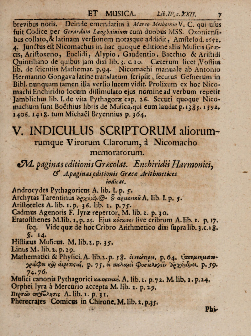 brevibus notis. Deinde ernendatius έ M^rco MethomioV, C. qui ufus fuit Codice per Gerardum Langbnlmum cum duobus MSS. Oxonienfi- bus collato,&latinam verfionem notasque addidit, Amftelod, 4. JunftuseftNicomachus in hac quoque editione aliis Muficts Cne¬ cis, Ariftoxeno, Euclidi, Alypio, Gaudentio, Bacchio & Ariitidi Quintiliano de quibus jam dixi lib.}. c. lo. Ca:terum licet ,Voiiius lib. de fcicntiis Mathcmat. p.94. Nicomachi manuale ab Antonio Hermanno Gongava latinc translatum fcripfit, fccutus Gefnerum in Bibi, nunquam tamen illa verfio lucem vidit. Prolixum ex hoc Nico¬ machi Enchiridio locum diiiimulato ejus nomine ad verbum repetit Jamblichus lib. Lde vita Pythagorae cap. Secuti quoque Nico- machum funt Boethius libris de Mufica^qui eum laudat p. 13 159Z* 140ό. 1418· tumMichael Bryennius p. ^(54, V. INDICULUS SCRIPTORUM aliorum- rumque Virorum Clarorum, d Nicomacho memoratorum. paginas editionis GtmoUl Enchiridii Harmoniciy (f A.paginas editionis Grscst Arithmetices indicdt^ Androcydes Pythagoricus A. lib. I. p. 5*. Archytas Tarentinus 5 ot^fjLovitti h, lib. I. p. f. Ariftoteles A. lib. i.p. 3^. lib. i. p.yy· Cadmus Agenoris F. lyrae repertor., M. lib. i. p. 30. Eratofthenes M.lLb. i.p. zf. Ejus κοτκ,^νον five cribrum A.lib. i. p. 17. feq. Vide quae de hoc Cribro Arithmetico dixi fupra lib. 3 .c. 1S· §· ^4· Hiftiaeus Muficus. M. lib.z*p. 35'. Linus M. lib.x. p.19. Mathematici & Phy fici. A. lib.i.p. f 8· Ιιηώη^^\^ ρ.ά4· ^ΰίφοι p, yj· οι τταλα^ίο) φυσιολ^Ο^Ιν Ρ·/9· . 74* 7<^· Mufici canonis Pythagorici καπί-ημ^ A. lib. i. p.yz. M. lib* 1. p*24* Orphei lyra a Mercurio accepta M. lib. 1. p.2^. Ώίξτων *ζιτζίζλη(τις A. lib. i. p. 31. Pherecrates Comicus in Chirone, M* lib. x.p.jj*