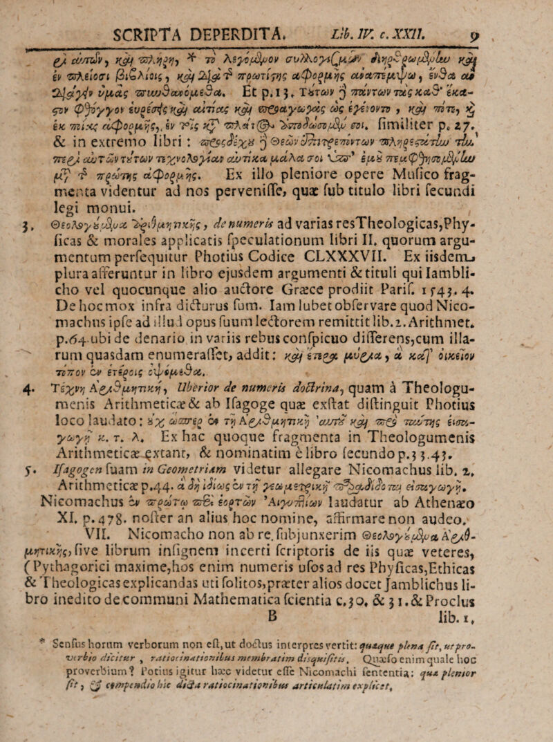 SCRIPTA DEPERDITA. Lib. IV. c. XXtt. ^ cif/rzSv^ ^ 73 As^fd/jov σι>λ^o;vί(^μ^'' yji^ kv Ζΰ^ύοσί βιζλίοις^ t(^243i'^ πρωτινής οίφοξμης οίίχτήμψύϋ^ i'v3ct α# O^yiv υμάς 'zirwjSauoi^i^ct,. Et p.l 3^ τύτων β τιτίηων mgκλ3* e«ce- f3K φJόγγo\: ivoijrjgf^ cctijccg y^ ΐ^αγού^ς ως ί^^ΐ/οντΌ y y^ ττίη^ ^ 6« 7ηί:<ζ άφοομ^.ς^, sy ΙΡΪς y^ '3ΐλ«τ(^ fimilitCr p«» zy, & in extremo libri : ζιτ^Βζ^ίχ^ '’^&ΐωνδ^τξ^τίίντων ^κΥιξ^ςάτΙω' τΊμ 7Γί^ οωτωνπιτών τιχνοΤ^^ουι α!υπκΛ ud\ct troi vizir’ ίμ^ ττξωτίίς οίφΰξμης. Εχ illo pleniore opere Mufico frag¬ menta videntur ad nos pervenilTe, qua: fub titulo libri fecundi legi monui. 3» QsoA9yisyS,u^c j dc numeris ad varias resTheoIogicas,Phy- iicas & morales applicatis fpeculationum libri IL quorum argu¬ mentum perfequuiir Photius Codice CLXXXVIL Ex iisdcnij plura afl^eruntur in libro ejusdem argumenti & tituli qui Iambli¬ cho vel quocunque alio aiiiSore Grecce prodiit Parif. if45.4. Dehocmox infra didlurus fum. lam lubetobfervare quodNico- machiis ipfe ad illud opus fuum lectorem remittit lib. i.Arithmen p.i54.ubide denario in variis rebus confpicuo diiTerensjCum illa- rum quasdam enumeraffet, addit: y^in^ k Kc{f iiyfm τίπον ον ετίξΰΐς οφίμίΒιΖ,. 4* Α^Βμ^Ύϊκ^^ Ubertor de numeris doBrina^ quam a Theologu¬ menis Arithmeticae & ab Ifagoge quae exftat diftinguit Photius loco laudato: ύχ ωιχη^ οφ 'oJJtd yjLj TatS Tiidryg γωγ^ y, τ. λ* Ex hac quoque fragmenta in Theologumenis Arithmeticae^xtanr, & nominatim e libro fecundo p.3 3.43. 5. lfagogen{vidiXw in GeowetriAm videtur allegare Nicomachus lib. Arithmeticae p.44. άίί^^ίΛίϋςοί'τίΓχζωμζτιξίκ^ eluuycoy^» Nieomachus άν ττ^ωτω ίο^των ^Αι^απίίων hudatur ab Athenaeo XI. p. 478· nofeer an alius hoc nomine, uffirmarenon audeo. VII. Nicomacho non ab re.fubjunxerim ®ic?<9yifjS(yitii^9· μηπίί^ς,Γιν^ librum iniignem incerti feriptoris de iis quae veteres, (Pythagorici maximCjhos enim numeris ufosad res PhyficaSjEthicas & T heologicas explicandas uti rolitos,pr;iter alios docet Jamblichus li¬ bro ineditodecommuni Mathematicafeientia c.io^ & 3i.&ProcIus B lib.i, * Senfus horam verborum non efi;,ut doclus interpres vertit: ft^utfro^ njirbto dicttu.r , ratiocin^tfonsLus membratim disqui/ttii^ Quaefo enim quale hoC proverbium? Cotius igitur hocc videtur eiTc Nicomachi fcntcntiA: fkmor 0* i ii cft7Jp(nd/Q hic di^AratiocinatfQfifbHs articHUnmexflicstt