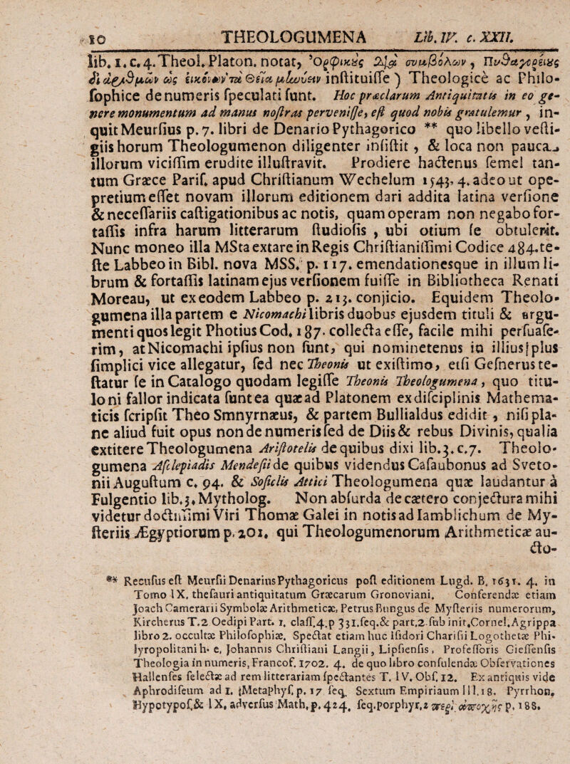 THEOLOGUMENA Lth.lK €,XXn. lib* i.c»4.TheoLPlaton* notai> 2^ ον^βολων^ Πι/Βα^ξίιας ως gi«sW/7ajinftituiiTe ) Theologice ac Philo- fophice de numeris fpeculati funt. Hoc prachrum Antiquimtvs in eo ge^ nere monumentum ad manus noflras perveniffey οβ quod nobis gmtulemur , in¬ quit Meuriius p, 7. libri de Denario Pythagorico ** quo libello vefti- giis horum Theologumenon diligenter iniiftit, & loca non pauca.^ illorum viciiiim erudite illuftravit. Prodiere hadlenus femel tan¬ tum Graece PariC apud Chriftianum Wechelum iy45,4*adcout ope- pretiumeflet novam illorum editionem dari addita latina veriione &necenariis caftigationibus ac notis, quam operam non negabo for- taffis infra harum litterarum ftudiofis , ubi otium ie obtulerit. Nunc moneo illa MStaextare in Regis Chridianiffimi Codice 484· te- fte Labbeoin Bibi, nova MSS*' p. 117* emendationesque in iilumli- brura & fortaffls latinamejus vcrfionem fuiiTe in Bibliotheca Renati Moreau, ut ex eodem Labbeo p. zij. conjicio. Equidem Theolo¬ gumena illa partem e libris duobus ejusdem tituli & ergu- menti quoslegitPhotiusCod,! 87· colleilaefiTe, facile mihi perfuafe- rim, atNicomachi ipiius non funt, qui nominetenus io il!ius[plus fimplici vice allegatur, fed nec TheonU ut exiftimo, etii Gefneruste- ftatur fe in Catalogo quodam legiflTe Theonis Theologumena ^ quo titu¬ lo ni fallor indicata funt ea quacad Platonem exdifcipiinis Mathema¬ ticis fcripfit Theo Smnyrnaeus, & partem Bullialdus edidit, nifi pla¬ ne aliud fuit opus non de numeris fed de Diis& rebus Divinis, qualia extitere Theologumena Arlflotelis de quibus dixi lib.3*c.7. Theolo¬ gumena Afclepiadis Mendefiidc quibus videndus Cafaubonus ad Sveto- niiAuguftum c* 94. & Theologumena quae laudantur a Fulgentio lib*5»Mytholog. Nonabfurda decaetero conjedturamihi videtur dofturimi Viri Thomae Galei in notis ad Iamblichum de My- fteriis jEgyptiorum p. zoi, qui Theologumenorum (Atithmeticae au- ilo- Recufus efl Meurfii Denarius Pythagoricus pofl editionem Liigd. B. 1631. 4. in Tomo IX. thefauri antiquitatum Grsecarum Gronoviani, Conferendis etiam Joach Camerarii Symbolae Arithmeticsc, Petrus Rungus de Myfleriis numerorum, Kircherus T.2 OedipiPart. 1, clair.4.p 331.fcq.&: part.z.fub init,Corne},Agrippa libro 2. occultx Philofophiae. Spedlat etiam huc ifidori Charifii Logothetae Phi» lyropolitani h· e, Johannis Chriiliani Langii, Lipfienfis, ProfefToris Gicifenfis Theologia in numeris, Francof. 1702. 4* de quo libro confulendae Cbfervationes llallenTes feleiTacad rem litterariam ipcdantes T, IV, Obf. 12. Ex antiquis vide Aphrodifeum ad i. iMetaphyF p, 17 feq. Sextum Empiriaum 111.i 8. Pyrrhon. Bypotypof.& IX, adYcrfus;Math,p.424, feq.porphyr.i^rs^^^e;;^;^???* i88.