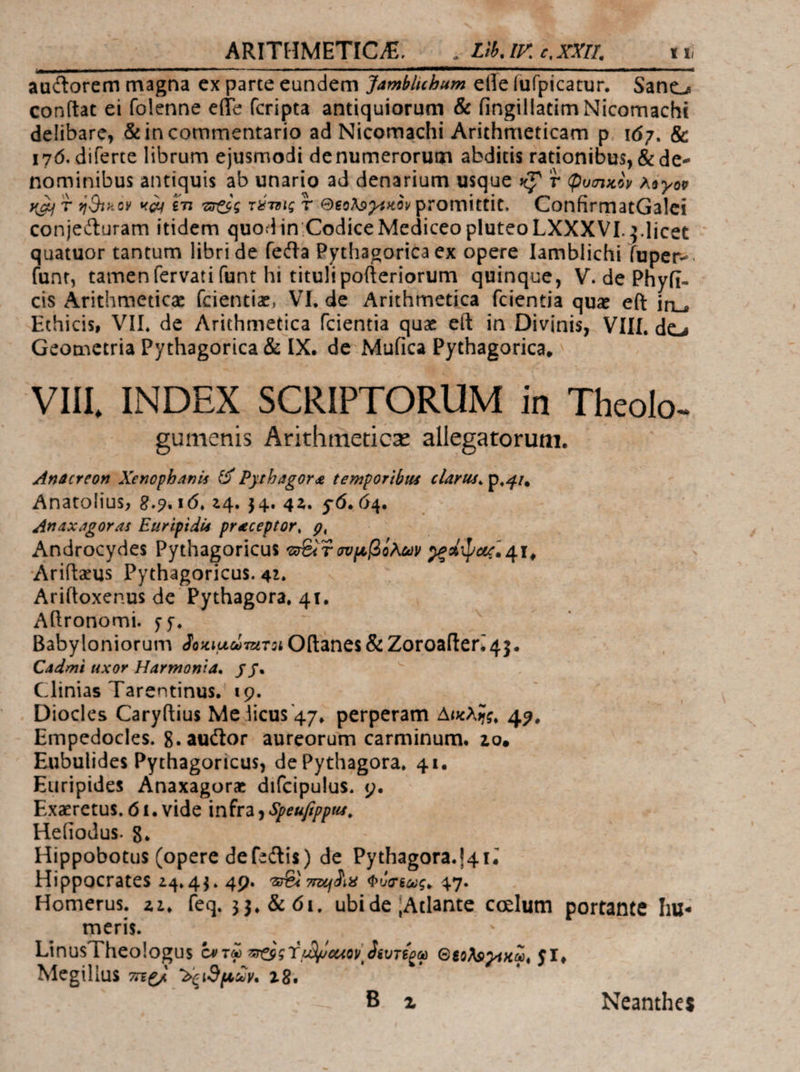ARITHMETIC E. DLP GLXXI. /— τῇ doni negli ciandcun den: 3/mitsiom eifefülpicarur, ^ Samgz conf(tat ei folenne effe (cripta antiquiorum &amp; (ingillatim Nicomachi delibare, &amp; in commentario ad Nicomachi Arithmeticam p. 167. &amp; 176. diferte librum ejusmodi denumerorum abditis rationibus, &amp; de- nominibus antiquis ab unario ad denarium usque x? ? φυσικὸν λόγον καὶ T ἡϑικὸν «dj ἔτι ecc τέτοις T Θεολογεκὸν promittit. ConfirmatGalei conjecturam itidem quodin:Codice Mediceo pluteo LXXXVI. 5.licet quatuor tantum libri de fecta Pythagorica ex opere Iamblichi fuper-. (unt, tamen fervati (unt hi titultpo(teriorum quinque, V. de Phyfi- cis Arithmetica (cientiz, VI, de Arithmetica fcientia quz e(t in , Ethicis, VIL, de Arithmetica fcientia quz eít in Divinis, VIII. de; Geometria Pythagorica &amp; IX. de Mufica Pythagorica, : VIII, INDEX SCRIPTORUM in Theolo- gumenis Árithmeticz allegatorum. | Anacreon Xenophanis &amp; Pyrbagora temporibus clarut. p.a, Anatolius, 8.9. 16, 24. 34. 42. $6. 64. 4naxagoras Euripidis preceptor, 9, | ! Androcydes Pythagoricus e&amp;7 συμβόλων οροψας, At, Arifteus Pythagoricus. 42, | Ari(toxenus de Pythagora, 41. Allronomti. 55. | Babyloniorum δοκιμώτετοι Oftanes &amp; Zoroafter. 45. Cadmi uxor Harmonia. | y . - | Clinias Tarentinus. 19. | τς Diocles Cary(tius Me licus 47, perperam Δικλῆς, 49. Empedocles. 8. auctor. aureorum carminum. 20, Eubulides Pythagoricus, de Pythagora, 41. Euripides Anaxagore difcipulus. 9. Exaretus, 61. vide infra ) Speufippus, Hefiodus. 8. Hippobotus (opere defsctis) de Pythagora.!4 t. Hippocrates 24.43. 40. τὶ mudis Φύσεως. 47. Homerus. 22, feq. 33, &amp; 61. ubide ἰΑτἰδηῖε celum portante hu- meris. LinusTheologus ἐν τῷ segs Y μϑϑαίον δευτέρῳ Θερλογικῷ, $1. Megilius περὶ δειϑμιῶν. 28.