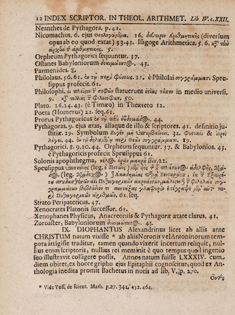 ϊ a INDEX SCRIPTOR, IN THEOL. ARITHMET> Libjv.c.xxn, Neanthes de Pythagora, p, 41. Nicomachns, 0» ejus <d&o?<9yis{j%.>ci^ 16^ SdjTi^ov Α^ιΒμι^τίκ^ς (diverfuni opusab eo quod emt) 53.4^ Ifagoge Arithmetica, 6, κ^ τίώ άαχίυυ^ άξ^^μηιΐΗ'ής^ y.' Orphe'‘um Pythagorici fequuntur. 5 7* Oftanes Babyloniorum 4^* Parmenides, g. Philolaus, ^ό.βι.αιτω mej. (^υοιως, i ?, e Philolai σνγ^^μμαα, Speu- . fippus profecit.61. Philofophi. c; Φ.ίίς-ΰΐ r σοψων (latuerunt τοπορ in medio univerfi* 5, Kp T φίλ9ίΤ5φίίύν^ yo. Plato. χ^α4.43· (eTima^o) in Theaeteto 12. Poeta (Homerus) 2 2. feq.^K Prorus Pythagoricus ai τω ίζ>ίΰμζα(^, 44* Pythagoras.y. ejus aetas, aliaquedeilIo& fcriptores. 41. definitioju- ftitise. 25?· Symbolum Zvytv aii ’ύ^ίξβαίι/Θίν, JZ, φυΐΤίΚοΙ & λο^Οί. 44* α^τω^ηλ^ι^Ρφ τηζ). <S>zm ονγ^ίίμματι. Ι5?. Pythagorici. 8. 9.20.44. Orpheum fequuntur. yy Babylonios. 4j* e Pythagoricis profecit Speufippus di. Solonis apophthegma, μακξβ βΐ^,ιι» ^ Speufippus ύ^^ΓΟΤ^ί'νης (leg. 0 Uormg) ψς S J@^(leg. ) '^^ΚκαόημΙοίζ f εκ Τ Εζαίξί- 7ϋ α£ίΏυ%ί.γο^ΚΜν άκξΰοίσΈων^μ(χλις^>ί'^ τφίλολά^ σι>ψ· ραμμάτων βιβλικόν τι σζωτίί^ας γλαΟυξοΡ έπε^^φε ^ ΙΙυΒζ&γο^κ^ αξ/Βμούν* 6iS^q, Strato Peripateticus. 47* Xenocrates Platonis fucceffor. di. - Xenophanes Phyficus, Anacreontis & Pythagorae ^tate clarus. 41* Zoroailcr, Babyloniorum 4^, IX. DIOPHANTUS Alexandrinus licet ab aliis ante CHRISTUM natum vixiffe ^ ab aliisNeronis velAntoninorum tem¬ pora attigide traditur, tamen quando vixerit incertum reliquit, nul¬ lius enimicriptoris, nullius rei memkiit e quo tempus quod ingenio fuo illuilravit colligere poffis. Annos natum fuiiTe LXXXIV. cumu diem obiretjCx hoccegripho ejus Epitaphii cognofciciir,quod€X An- thoJogiainedita promit Bachetusin notis ad iib. Vt^'p, %γΌ, 6uT$ Vi4s VoiT, de fcient. Math, p.27. 34li W,^64,
