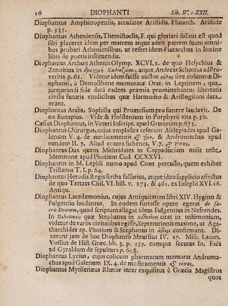 _ .—- · I ■ I - -■^· -1..- ■!■■■<> Diophantus Amphitropenfis, accufator Ariftidis. Plutarch. Ariftide Diophantus AthenienfiSiThemifloclis^F. qui gloriari folitus efl: quod fibi placeret idem per matrem atque adeo patrem (uum omni¬ bus probari AthenienfibuS; ut refert idem Piutarchus in limine libri de pueris inftituendis, ♦ Diophantus Archon Athenis Olymp, XCVi^t. de quo Heiychius & Zenobius in atque AndreasSchotrusadPro- verbia p. di* Videtur idem fuiffe audior ς-ηλης iive colomnseDi- ophanti, a Demoilhene memoratae Orat, in Leptinem j qua-, jurejurandi fide dara eadem praemia promittebantur libertatis civilis futuris yijndicibus qu2e Harmodio & Ariilogitoni data_. erant. Diophantus A.rabs^ Sophiila qui Proaerefium pro funere laudavit. De eo Euoapius. Vide & Holflenium in Porphyrii vita p. jo. Caeiius Diophantus, in Veteri Infcript. apud Gruterum p.67 5. Diophantus Chirurgus, cujus emplailra referunt Afclepiadesapud Ga¬ lenum V. 4. de medicamentis & Andromachiis apud eundem Ii. 7. Aliud centra lichenes, V.7. Diophantus Dux quern Mithridates in Cappadociam mifit tefto Memnone apudPhotium Cod. CCXXVL Diophantus in M. Lepidi numoapud Coos percufloj quem exhibet TriitanusT. Lp, 64. Diophantus Herodis Regis feriba falfarius, atque ideo fupplicio afFeclus de quo Tzetzcs ChiL VLhift. V. 273* & 461. exiorephiXVLi6. Antiqu. Diophantus Laced^monius, cujus Antiquitatum libri XIV. Hygino & Fulgendo laudantur. In eodem fortafTe opere egerat de fa-^ €rl$Ώβοηιηί^ψίοά feriptumallegat idem Fulgentius in Nefrendes. In Πΰλίτΐίζοές quas Stephanus in AiQvUm citat in teftimonium, videtur de variis civitatibus egiiie,Septentrionis maxime, ut Aga- tharchides ap. Photiom & Stephaniis in confirmant. Di¬ xerunt jam de hoc Diophanto Meuriius IV. 17. Mifc. Lacon. Voffius de Hiil. Grafc. lib. 3. p. eumque fecutus lo^ Faes ad Gyraldom de fepultura p. 6p8. Diophantus Lycius, cujus colicum pharmacum memoratAndroma- chus apud Galenum IX, 4. de medicamentis τότη^ς^ Diophantus Mytilenxus Rhetor inter exquifitos έ Gr;^cia Magiilros quo$