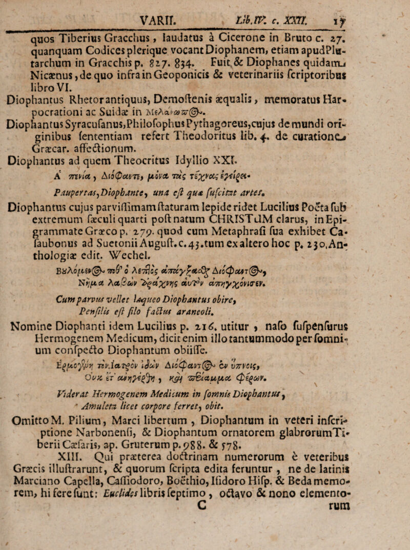 VARir. LiB.rr. e. mi if quos Tiberius Gracchus, lauJatus a Cicerone in Bruto c. zj. quanquam Codices plerique vocant Diophanemi etiam apudPIu- tarchum in Gracchisp* δι/. 8?4* Fuit,& Diophancs quidairu Nic3enus,de.quo infra in Geoponicis & veterinariis fcriptoribus libro VI. Diophantus Rhetorantiquus> Demoilenis aequalis, memoratus Har· pocrationi ac Suida! in 'bi^λoipωτi;(^. Diophantus SyracufanuSjPhilofophus Pythagoreus,cujus de mundi ori« ginibus iententiam refert Theodoritus lib, 4. de curationo' Graecar. afFedionum. Diophantus ad quem Theocritus Idyllio XXI. A Aioipuiri} μόνΛτΐίς τίχνοί^; ί^ίξΗ· PauperraijDiopbJntCy una efl qu£ fufeitat artes· Diophantus cujus parviilimam(laturam lepide ridet Lucilius Poeta fub extremum faeculi quarti poft natum CHRISTdM clarus, in Epi¬ grammate Graeco p. 279. quod cum Metaphrafi fua exhibet Ca- faubonus ad Suetonii Auguil.c*45.tum ex altero hoc 23o.Aa- thologiae edit. Wechel. Βϋλόμξρ^ 7η(Ρ ο λβττίΰς ctTmy^sto^ Αίίφΰθίτ@^^ Νήμα λα!2·ΰορ '^αχνης άυΤ^ν ατηιγχίνισίν». Cumparvuf vellet laqueo Diophantus obire, Penfills efl filo fa^tts araneoli. 1 Nomine Diophanti idem Lucilius p. 2κί* utitur j nafo fufpenfurus Hermogenem Medicum, dicit enim illo tantummodo per fomni- um confpedlo Diophantum obiiflTe. TsyJaTfcp Αιό<φαΡ7@-^ cv vTtvctg, dou. tj ααιηχζξ^ j 'ΖΰΒίαμμα, φίξων· ^ Vtderat Hermogenem Medicum in fomnis Diophantus'y ' Ar>iuleta licet corpore ferret^ obit. Omitto M. Pilium, Marci libertum , Diophantum in veteri inferi- ptione Narbonenfi, & Diophantum ornatorem glabrorumTi- berii Carfaris, ap. Gruterum p.988. & f78· ΧΙ1Γ. Qui praeterea doftrinam numerorum e veteribus Grarcis illuftrarunt, & quorum feripea edita feruntur , ne de latinis Marciano Capella, Cafliodoro, Boethio, Ifidoro Hifp. & Beda memo¬ rem, hi fere funt: libris feptimo, oilavo & nono elemento- C rum