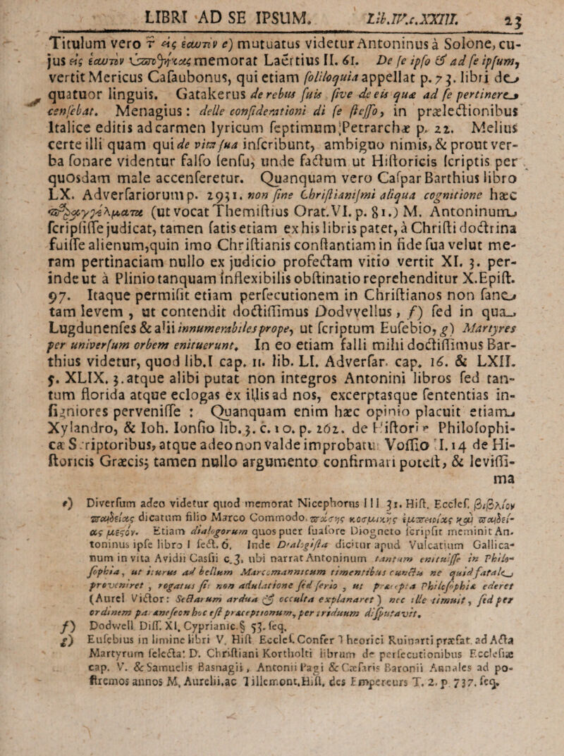 LIBRI AD SE IPSUM* isur.c.xxiji 15 Titulum vero r icwjiv e) mutuatus videtur Antoninus a Solone, cu¬ jus etg icLUTdv memorat Laertius II. 6ί. De [e ipfo ^ ad fe ipfunjj vertit Mericus Cafaubonus, qui etiam appellat p. 7^. libri do quatuor linguis. Gatakerus derebiis fuis five dceis qu£ ad fe pertinert^ cenfebat, Menagius: delle confideramni di fe ftcjfoy in'prasledtionibus' Italice editis ad carmen lyricum feptimumiPetrarchae p. Melius certe ilii quam qui^^ infcribunt, ambiguo nimis, & prout ver¬ ba fonare videntur falfo (enfu^ unde fadlum ut Hiftoricis (criptis per quosdam male accenferetur. Quanquam vero Cafpar Barthius libro LX. Adverfariorump. z(^\\,nonfine Lbr^ianijml aliqua cognitione hacC (ut vocat Themiftjus Orat.VI. p. 81.) M. Antoninum^ fcripiiiie judicat, tamen fatis etiam ex his libris patet, a Chrifti dodrina fuiiie alienum,quin imo Chriftianis conflantiamin ndefuavelut me¬ ram pertinaciam nullo ex judicio profedam vitio vertit XI. 3. per¬ inde ut a Plinio tanquam inflexibilis obftinatio reprehenditur X.Epift. 97. Itaque permiiit etiam perfecutionem in Chriftianos non fano tam levem , ut contendit dodiflimus Dodvvellus, /) fed in qua^ hugduncnksScdi^ninnumerabilejpropej ut fcriptum Eufebio, Martyres per unmrfum orbem enituerunt^ In eo etiam falli mihi dodiflimus Bar¬ thius videtur, quod lib.I cap. n. lib. LI. Adverfar. cap* & LXIL XLIX» 3.atque alibi putat non integros Antonini libros fed tan¬ tum florida atque eclogas ex iflisad nos, excerptasque fententias in- fi^niores perveniiTe : Quanquam enim hxc opinio placuit etianij Xylandro, & Ioh. lonfio hb. 3. c. 1 o. p. ιόι. de Liftori ^ Philofophi- cac S. riptoribus, atque adeonon valde improbatu VoiEa'Li4 deHi- Itoricis Graecis, tamen nullo argumento confirmari potcll, & levifli- ma r) Diverfum acieo videtur quod memorat Niccphonis III 31. HiO:. EccIeT βίβκΐΰ^ι Τΰ'ΰοι^ΐΐχζ dicatum filio Marco Commodo. K0cr,u/>c>;f l/jiijreiolxg δΤΛ/5?<- ccg Etiam dialogorum quos puer fuaiore Diogncto icripfic meminit An. toninus ipfe libro 1 feff. 6, Inde 0>α1'^ξ$βα dic>tur apud Vulcatium Gallica¬ num in vita Avidii Casfii C.3, ub-i narrat Antoninum tanti4m trittulffe in Phtle-* βphta ^ ut iiurui ad bellum Marcomannicum timentibus curjBu ne ciuidfatale^ proxxniret , togatus fti non adulatione fed ferio , «/ pattpia VhilcfophiA ederet (Aurei Vidfor: SeBarum ardua gf occulta explanaret^ nec lUe timuit fid per crdinem pa. Anefeonhoc eflprAceptionum^per iriduum dictitavit, f) Dodv/ell DiiT. XI, Cyprianic.§ 53Acq. i) Eufebius in limine libri V. Hiff Eccld. Confer 1 hcorici Ruinnrti pracfat. ad Α<Π:3Ι Martyrum ielefla: D. Cbriiliani Kortholti librum dr perfecutionibus Ecclefia; cap. V. &:Samueli5 Basnagii, Antonii Bagi &r,a:rari? Baronii Annales ad po- flremos annos M, Aurelii,ac Tillemont.HjU, des fmpercurs T. 2,p, 737. feq.