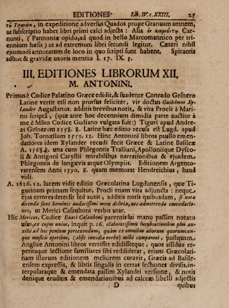 EDITIONES' _LiB.iy.e.xmr. if T« in expeditione adverfus Quados prope Granuatn amnem, utrubfcriptio habet libri primi calci adjeila : Alia eV KccfmTa Car¬ nunti , ( Pannoniae opido,ad quod in bello Marcomannico per tri¬ ennium haefit) ut ad extremum libri fecundi legitur. Caeteri nihil ejusmodi annotatam de loco Jn quo feripti fune habent. Spirandi adhuc & gravid* uxoris mentio L 17. IX. j. . \ III. EDITIONES LIBRORUM XII. . M. ANTONINI. Primuli Codice Palatino Grarce edidit,&fuadente Qonrado Gefncro Latine vertit ct(i non prorfus feliciter, vir doitus GuUelmm Xy^ Under Auguftanus, additis brevibus notis^ & vita Procli a Mari- no feripti , (quae ante hoc decennium dimidia parte audior a me έΜ5ίο Codice Gudiano vulgata fuit:) Tiguri apud Andre- as Geincrum If fg. g. Latine haec editio recula eilLugd. apud Joh. Tornoeiium 12* Hinc Antonini libros paulloemen- dati0res idem Xylander recudi fecit Graece & Latine Bafileac A. if^g.ife. una cum Phlegontis Tralliani,Apolloniiquc Dyfeo- Ji & Antigoni Caryftii mirabilibps narrationibus & cjusdcrrij Phlegontis de longaevis atque Olympiis. Editionem Argento- ratenfem Anni I 8. quam memorat Hendreichius, haud ' vidi. ^ A. 16x6.12. lucem vidit editio Graecolatina Lugdunenfis, quae Ti¬ gurinam primam fequitur, Procli etiam vita adjunda : ncqiio ejus erroresdeteiiit ied auxit, additis notis quibusdam, β nota dicenda funt hominis audacijfimi mera deliria·^ nec admittenda emendatio·’ nes^ Ut Merici Gafaiiboni verbis utar. Hic Codice Ijaaci Cafauboni γζτ^ηύ%^\ι\ manu paflim notato ufuSjiAT cujus unius i inquit p. 2 i. elaboratifimts lucubrationibus plus au· xilti ad hoc penfum pertexendum·^ ejuam ex omnibus aliorum quorumcun¬ que muficis operibus, (abfit invidia verbo) mihi comparavi > poftquaniLi Anglice Antonini libros vertiiTet edidifTetque > quos aflidiia re- petitaque ledionc familiares fibi reddiderat, etiam Graecolati- nam illorum editionem meliorcrp curavit, Graecis ad Bafile- enfem expreilis, & libris fingulis ih certas fcdiones divifis,in· terpolataque & emendata pailim Xylandri verfionc, & notis denique eruditit & emendationibus ad calccm libelli adjedis . D quibus