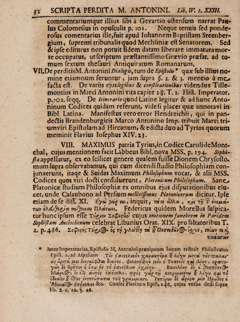 I SCRIPTA PERDITA M. ANTONINI. LtbJK c.XXIII. commentariumque illius fibi a Gevartio oftenfum narrat Pau-^ Ius Colomeiius in opufculis p. loi. Neque tenuis fed ponde- rofus comentarius ille,fuit apud IohannemBaptiftam Steenber- gium, fupremi tribunalis quod Mechliniae eft Senatorem* SexJ &ipfe editurus non potuit fidem datam liberare immatura mor¬ te occupatus, utferiptum praeftantiillmoGratvio pratfat* ad to- ^ mum fextum thefauri Antiquitatum Romanarum*^ VIl^De perditisM. hntomnxDialogis^ tum de Epifiolis * quae fub illius no^ . mine etiamnum feruntur, jam fupra §. i. & 3. mentio ά me-#, fadla eft. De variis c]\x%legibiis & confiitutionibus v\icnA\x% Tillc- montius in Marci Antonini vita capite ig.T* i. Hift. Imperator. p.702, fcqq* De quod Latine legitur & adhimc Anto¬ ninum Codices quidam referunt, videfi placet quae annotavi iti Bibi Latina. Manifeftus vero error Hendreichii, qui in pan¬ demis Brandenburgicis Marco Antonino Imp. tribuit Marci tri- -umviri Epiftolam ad Hircanum, &cdiita duo ad Tyrios quorum meminit Flavius lofephus XIV,ij* VIIL MAXIIylUS patria Tyrius,tn Codice CarolideMont- chaE, cujus mentionem facit Labbeus Bibi nova MSS* p. 15?4, Sophi* y?4 appellatur, ex eo fcilicet genere qualem fuifle Dionem Chryfofto. mum fupra obfervabamus, qui cum dicendi ftudio Philofophiam con¬ junxerunt, kaqe & Suidas Maximum Phlhfophum vocat, & alii MSS. Codices quos viri doili confuluerunt, PUtomcumPhilofophum^ Sano Platonicae ftudium Philofophiae ex omnibus ejus difputationibus elu¬ cet, unde Caiaubono ad ^x{\\xmmellitij[mus Platonicorum dicitur, Ipic etiam defe diff. XI, Έγω m* inquit, Tzin α?λΛ , yjif r ονομοί* τΰΰν ιΐλάτωνι, Federicus quidem Morellus fufpica- turhuncipfum efle Τυ^/ον cujus orationem funebrem in Paridemy Sophiftam Antiochenum celebrat Libanius Orat. XIX. profaltatoribusT· Z, p.486. ος τρ τζβ ^ muiP τι?^ Intcrfmperatonas,Eplfl:oIis Μ* Antonini pr«cipuum locum tribuit PhiloRratus Epiit. i.ad Arpafmm Tsv ζΣ^ιςολίκον ^οίξχκτί^ρχ ^ λόγ^ί μ^τ» τ^ς'^TtoeXaer ας(Χξίς<χ> μοι > φιλΟΰΌφοϋν μΒν ο Ύνχνξυζ Δ/α;ν ? yctiv Sb Bf^rou fj οτω Βζ το Bx<r(^BCfjv όε ο Β'ε^ττεα^ ίν οΤς οίντος επεςεΐ^ζ·, ζ^τρος ydfi τω κΒΚΡίμμενω $ λογ^ you το tooxiQv^ ίσ^ς ΒντΒτυτΐΓωτα^ τΟίς γξχμμζοΊ» ?ί^τοξ(^ν οε <χξί<ίΛ μεν Ηξύοόί^ς ο BTcUBfis.Bv ScQ· Confer Photium Epift. 148, cujus verba dedi fupra^ 2. C, IO, §. 48.