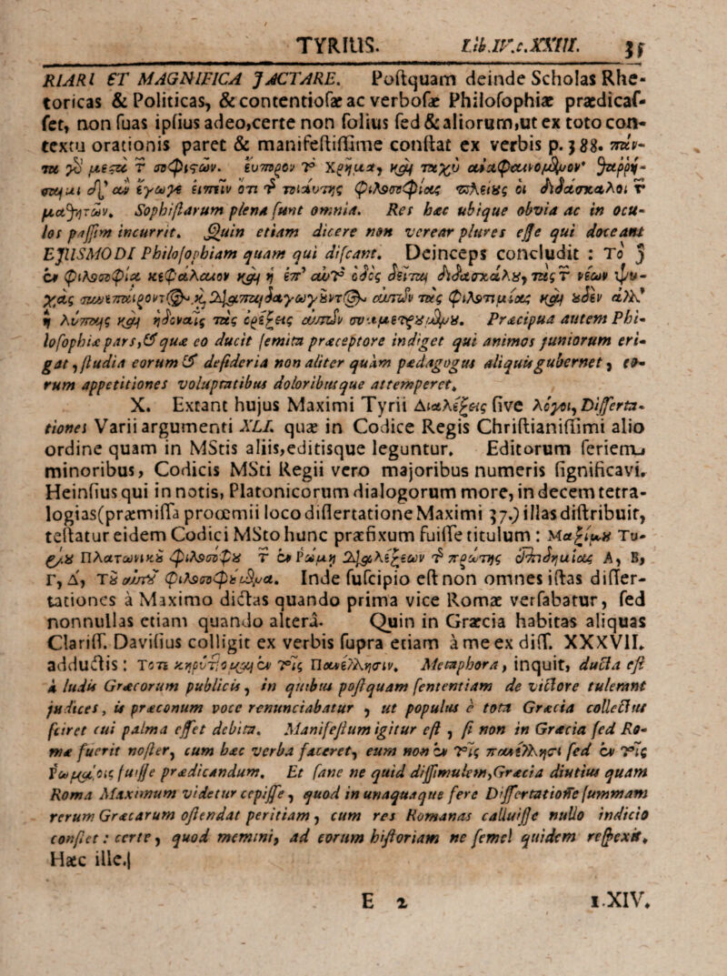 TYIIIU5. lihjKc.xKm, __If RlAR l €T MAGNIFICA fjiCTARE, Poftquam deinde Scholas Rhe- toricas & Politicas, Sccontcntiofacac verbofac Philofophiac pracdicaf- ict, oonfuas ipiius adeo,certe non folius fed & aliorum,ut cx toto con¬ textu orationis paret & manifeftiffime condat cx verbis p. jgg. lu >5’ r σΰφιςων. ενττΰξΟί/ 7® W τταχύ ^u\ a/i εγω^ε nmlv ότι Φ τΰίΛν'Ώ^ς φίλ9ονφίο6ζ ot ίίίοίσχ<ιλοι r μα^ήτων^ SophiβαϊΗΐη plenA fmt omni A» Res htec ubique (ybvia ac in ocu· los paffim incurrite ^uin etiam dicere non verear plures οββ qui doceant EJUSMODI Phiiofopbiam quam ijui difeant', Dcinceps concludit : To ) ^ s. \λΛ/' f C9 φί^9ΰτφίΧ κεψΛλοαοϋ }{gLj t) εττ cwV odoq oUtzu cwctoicahiijTugT νεω¥ ψί.»- χοίς ΰ7£Λιi7Γdιξon(^^^ίλlgί7SUfiΛγoύγHn(^ cuinSu τείς ψίλ^τίμίοίζ isilv αλΚ* tf λυτπτ^ς ^^ο\ιαΙς τάς ί^ε^πς cumSv σν·Λμε'^ξ'8ι^'Α* Pracipua autem Phi^ hfophiccparsj(^qu£ eo ducit (emitu praceptore indiget qui animos juniorum eri· gat^βudiΛ eorum defideria non aliter quam p£dagogm aliquis gubernet ^ eo· rum appetitiones voluptatibus doloribusque attemperet^ X. Exeant hujus Maximi Tyrii Αιαλεξ^ας five λοχοι^ Diserta· eiones Varii argumenti XLL quse in Codice Regis Chridianifiimi alio ordine quam in MStis aliis,editisque leguntur* Editorum ferienu minoribus, Codicis MSti Regii vero majoribus numeris (ignificavi· Heinfius qui i n notis, Platonicorum dialogorum more, in decem tetra- logias(pr3emiira prooemii loco diflertatione Maximi ^7.9 illasdidribuif, tertatur eidem Codici MSto hunc prachxum fuide titulum : Μα^Ιμα Τυ· Πλατύύ^ικ^ <φιλ$(η>ψϋ τ ca ΙλΙμΚε^ίύϋνπξ^τΐ}ς cRnSvjuictq Α, Β, Γ, Δ, r^uJjT^ Inde fufeipio cdnon omnes iftas differ- tationes a Maximo diitas quando prima vice Romae verfabatur, fed nonnullas etiam quando altera. Quin in Graecia habitas aliquas ClariiT. Daviiius colligit ex verbis fupra etiam ameexdifT. XXXVIE addudis : tote y.rpv-ficu^^cv 7®7$ Uoes/i/kviinv^ Metaphora ^ inquit, ducla efl Λ ludis Graecorum publicis, sn quibus poflquam fententiam de viclore tulemnt judices, U praconum voce renunciabatur , ut populus e tota Gracia colleUui fiiret cui palma ejfet debita* Manifejium igitur οβ , ft non in Gracia fed Ro· ma fuerit noβer^ cum bac verba faceret^ eum non bs vl; wct4{7I\)jCi fed cv idlq Votip(^,Oicfuil]e pradicandum* Et fane ne quid diffimulemyGracia diutius quam Roma Maximum videtur cepijfe ^ quod in unaquaque fere Dijfcrtatiolle fummam rerum Gracarum ofiendat peritiam, cum res Romanas calluife nullo indicio conftct: certe, quod memini, ad eorum hifloriam ne femel quidem re/hexit^ Haic illc.l