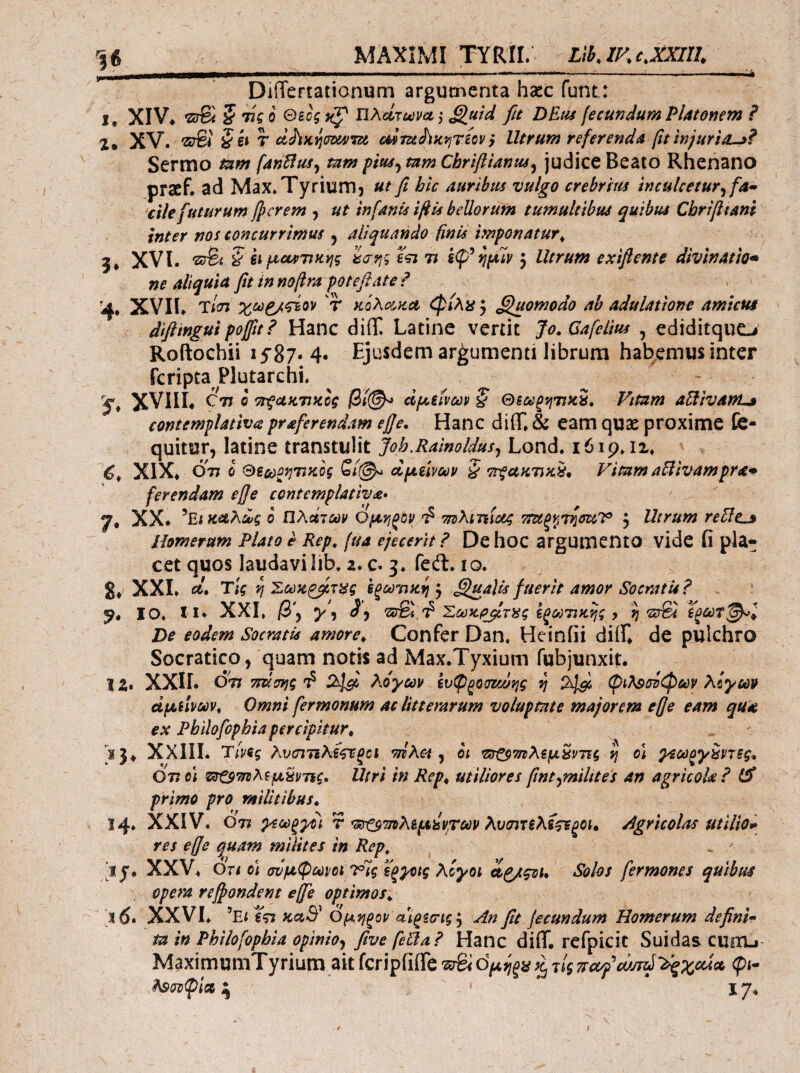 MAXIMI ΤΥΚΓΓ. Llb.IKc.XXIII. DiiTertationum argumenta haec funt: 1. XIV. 5 τίί 0 0gci ΙΙλώζωνα ,· £luid fit DEtu fecundum Platonem P 2, XV. 'ΖΰΒί § ii T dJiKijcmfTsi oimJ^fCpjTBov} Utrum referenda fit injuria^P Sermo tam fanUufy mm pm^ mm Chriftianus^ judice Beato Rhenano prsef. ad Max. Tyrium) ut fi hic auribus vulgo crebrltts Inculcetur^ fa· •cile futurum fierem , ut infanis ifiis bellorum tumultibus quibus Cbrifitant inter nos concurrimus j aliquando finis imponatur^ 5* XVI. S ii μ^ο^ρτικης tj-fj·; eVi 7i fjfslv 5 Utrum exifiente divinam· ne aliquid fit in nofira poteflate ? 4. XVIh Ίιαι χωρ/ςίον 'r κόλίτ^κΛ φίλϋ j ^luomodo ab adulatione amicus diftingui pofttP Hanc diT Latine vertit Jo.Gafelm , edidirqucLi’ Roftochii ι5'87·4· Ejusdem argumenti librum habemus inter feripta Plutarchi. XVIIL C'77 0 7τςακτ7Κΰς αραίνω» § θζύ^ζ'ήτοίί. Vitam aUivanL» contemplativa praferendam e]]e. Hanc diff» & eam qU2e proxime fe- quitur, latine transtulit Joh.Ralnoldus^ Lond. 16ip. ii* XIX* 077 (i &6co^fj77fcof oipLmoov § ττξακΎΐαίί, Vitam aUivampra· ferendam efje contemplativa· 7. XX. ^EtKd,Adg 0 ηλοίτων Ορίηξοι/ ττΰλιτίΐοίζ τΓΖίξνίΊ^σαΤ , Utrum reUt^ Homerum Plato e Rep^ fua ejecerit P De hoc argumento vide fi pia· cet quos laudavilib, 2. c. 3. fed. 10. S* XXL Τίς η Σύύκ^τ^ς ΒξΜ'ηαψ} ^ ^^ualls fuerit amor Socratis P IO. 11* XXL β\ y\ Σύύκι^τίίς €ξι»'πκ^ς y ij De eodem Socratis amore^ Confer Dan. Heinfii diiL de pulchro Socratico, quam notis ad Max.Tyxium fubjunxit:. 12» XXIL 077 ττΰσης 2^' λόγων ίυφξοσζωης η φιλοσόφων λίγων άμύνων^ Omni fermonum ac litterarum voluptate majorem efje eam qud ex Phllofophia percipitur^ !}♦ XXIII. Ύινίς λχυσιτιλϊζτξα τηλα ^ οι ^ατ^9'^λζμ^ντις η ο\ γίω^γζντξς* Οτι ei Utri in Rep^ utiliores fint^milites an agricola? primo pro militibus. 14. XXIV. 077 γ^ωξγΡί r *^7ηλ&μίίντων λυσιτελί^ξοι» Agricolas utiliom res effe quam milites in Rep^ ij. XXV* Ori ei σύμφωνοι Τις ϊξ^ις λίγοι Λζ/ςοί. Solos fermones quibus opera refiondent effe optimos. Ί16· XXVL ’e< €57 fcaS^ Ομί^^ον αιζξσις y An fit fecundum Homerum definii ta in Phiiofopbia opwioy fitve feUaP Hanc diff. rcfpicit Suidas cuixu- MaximumTyrium ait fcripfiffe 'srSi ομύι^μ ^ τΙς ττίχ^Ρουπύ'λΙξχαΛΛ φι- .λsσoφiot ^ 17. f