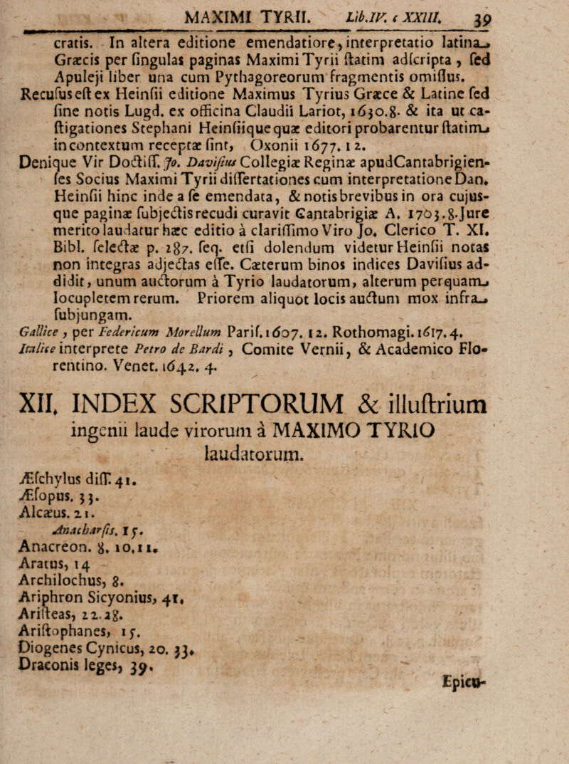 cratis. In altera editione emendatiore > interpretatio latina-^ Graecis per lingulas paginas Maximi Tyrii ftatim adferipta , fcd Apuleji liber una cum Pythagoreorum fragmentis omiflus· Recufuseftex Heinfii editione Maximus Tyrius Graece & Latine fcd fine notis Lugd. ex officina Claudii Lariot, 1630.8. & ita ut ca- ftigationes Stephani Heinfiiquequae editori probarentur fiatinu in contextum receptae finf, Oxonii \ βηη^ iz. Denique Vir DodiiT.Z>4i;/y/«yCollegiae Reginae apudCantabrigien- ies Socius Maximi Tyrii difiertationes cum interpretatione Dan* Heinfii hinc indeafe emendata, &notisbrevibusin ora cujus- que paginae fubjedisrecudi curavit Gantabrigiae A* I703.8-Jure merito laudatur haec editio a clarifiimo Viro Jo« Clerico T. XL Bibi, feledae p» zSz. feq. etfi dolendum videtur Heinfii notas non integras adjedas effe. Caeterum binos indices Daviiius ad¬ didit, unum auctorum a Tyrio laudatorum, alterum perquarru locupletem rerum. Priorem aliquot locis audtum mox infra-» fubjungam. Gallice , Federicum Morellum Parii. 1607. 12. Rothomagi. 1617.4. /W/V^ interprete Petro de Bardi, Comite Vernii, & Academico Flo¬ rentino. Venct. 1642. 4. XII, INDEX SCRIPTORUM & illuftrium ingenii laude virorum a MAXIMO TYRIO laudatorum. i^fchylus di{T!4i, / .Aifopus. 5 3. Alcaeus, zi. Anacharfts, ly. Anacreon. 8* 10.11* Aratus, 14 Archilochus, 8. Ariphron Sicyonius, 41, Arifteas, zi.ag. Ariftophanes, ly. Diogenes Cynicus, 20. jj» Draconis leges, 39. Epicq.