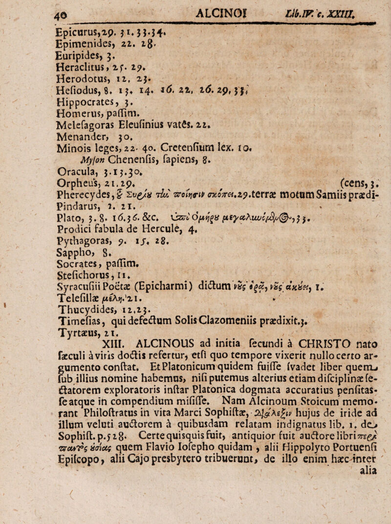 Epicurus,αρ, fi* 3}.54* Epimenides, zi. zgr Euripides, J. Heraclitus, xf. zp* Herodotus, ii, xj· Hefiodus, 8» 13, 14. «(5. xx, i(i. 29,31; Hippocrates, 3. Homerus, pailim. Mekfagoras Eleufinius vat^s. xi. Menander, 30» ' Minois leges, 22^ 40, Crctenfium lex. io* My\on Chenenfis, fapiens, 8. Oracula, 5.13.30* Orpheus, 21.zp* ^ (cens,5· Pherecydes,? tIll (ncQTrei.z^xtrtdt motum Samiis prasdi- Pindarus, 2. 21, ^ Plato, 3*8* 16,^6, &c. uzsTi) όμηξϋ 33, .  Prodici fabula de Hercule, 4, Pythagoras, p. ij* 28. Sappho, 8* Socrates, paiTim. Stefichorus,II* SyraciiiiiiPoetae (Epicharmi) diUumv^s ϊ. Telefillae μίλψ^χι. » Thucydides, 12.23. Timefias, quidefedlum Solii Clazomeniis prsedixit.j. Tyrtaeus, 21. ^ XIII. ALCINOUS ad initia fecundi a CHRISTO nato facculi a viris doilis refertur, etfi quo tempore vixerit nullo certo ar¬ gumento conflat, Et Platonicum quidem fuiiTe ivadet liber quenu / fub illius nomine habemus, nifi putemus alteriusetiamdifciplinaefe- flatorem exploratoris indar Platonica dogmata accuratius penfita^· fe atque in compendium miiifTe, Nam Alcinoum Stoicum memo¬ rant Philodratus in vita Marci Sophidae, hujus de iride ad illum veluti auiiorem a quibusdam relatam indignatus lib. i. do Sophid.p.jzS· Certe quisquis fuit, antiquior fuit auftore libri 'zsrcMTg Mu/; quem Flavio lofepho quidam , alii Hippolyto Portuenii Epifeopo, alii Cajo presbytero tribuerunt, de illo enim haec-mter ' ' ' alia (