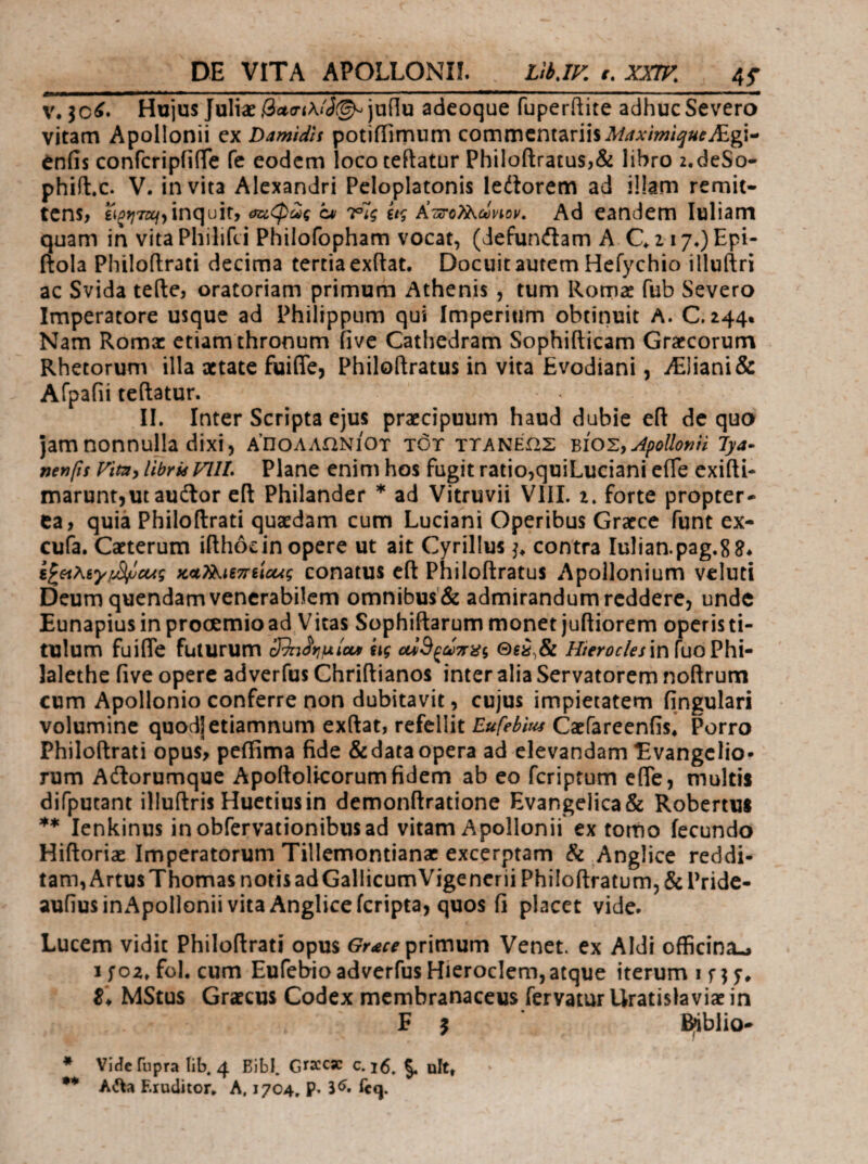 DE VITA APOLLONII. LthJV. r. JOTF. 4f Hujus Juli2e,3it(r<x<'J(^junu adeoque fuperftite adhuc Severo vitam Apollonii ex Damidls potiiTimnm commentariis enfis confcripiiiTe fc eodem loco teftatur PhiIoftratus,& libro z.deSo- phiit.c. V. invita Alexandri Peloplatonis ledlorem ad illam remit- tcns> inquit, cv Ύης ίΐς ΚτΐτοΤί^,ωνιον, Ad eandem luliam quam in vitaPhilifei Philofopham vocat, (defunilam A C^zi7* ·*)Epi- ftola Philoftrati decima tertia exftat. Docuit autem Hefychio illuftri ac Svida tefte, oratoriam primum Athenis , tum Romae fub Severo Imperatore usque ad Philippum qui Imperium obtinuit A. C. 244. Nam Roma: etiam thronum five Cathedram Sophifticam Graecorum Rhetorum illa aetate fuifle, Philoftratus in vita Evodiani, ^]iani& Afpafii teftatur. IL Inter Scripta ejus praecipuum haud dubie eft de quo jamnonnuHa dixi, α’πολλωνιοτ tot ττανεως Apollonii lya· nenfts Vim^ libris VllL Plane enim hos fugit ratio,quiLuciani efle exifti- maruntjutaudor eft Philander * ad Vitruvii VlII. 2. forte propter- ea, quia Philoftrati quaedam cum Luciani Operibus Graece funt ex- cufa. Caeterum ifthocin opere ut ait Cyrillus contra Iulian.pag,88* i^oi'Kiy!^aAς κα^ΐξπεία^ς conatus cft Philoftratus Apollonium veluti Deum quendam venerabilem omnibus'& admirandum reddere, unde Eunapius in prooemio ad Vitas Sophiftarum monet juftiorem operis ti¬ tulum fuifle futurum cRnSriulcM ίις Hieroc/esin fuo Pbi- lalethe five opere adverfus Chriftianos inter alia Servatorem noftrum cum Apollonio conferre non dubitavit, cujus impietatem fingulari volumine quodjetiamnum exftat, refellit Eufebm Carfareenfis* Porro Philoftrati opus, pefiima fide &dataopera ad elevandam Evangclio· rum Aitorumque Apoftolicorumfidem ab eo feriptum efle, multis difputant illuftris Huetiusin demonftratione Evangelica& Robertus lenkinus inobfervationibiisad vitam Apollonii ex torno fecundo Hiftoriae Imperatorum Tillemontianae excerptam & Anglice reddi¬ tam, Artus Thomas notis adGallicumVigencrii Philoftratum, & Pride- aufiusinApoIloniivita Angliceferipta, quos fi placet vide. Lucem vidit Philoftrati opus primum Venet. ex Aldi officina^ I foz. fol. cum Eufebio adverfus Hieroclem,atque iterum i f ^ y. Z\ MStus Grateus Codex membranaceus fervatur Uratislaviae in E ^ B^blio- * Vlficfupra lib. 4 Bibi. Grscese c. 16. §. ult, ·* A^a Eruditor* A. 1704, p. S^. Tcq.