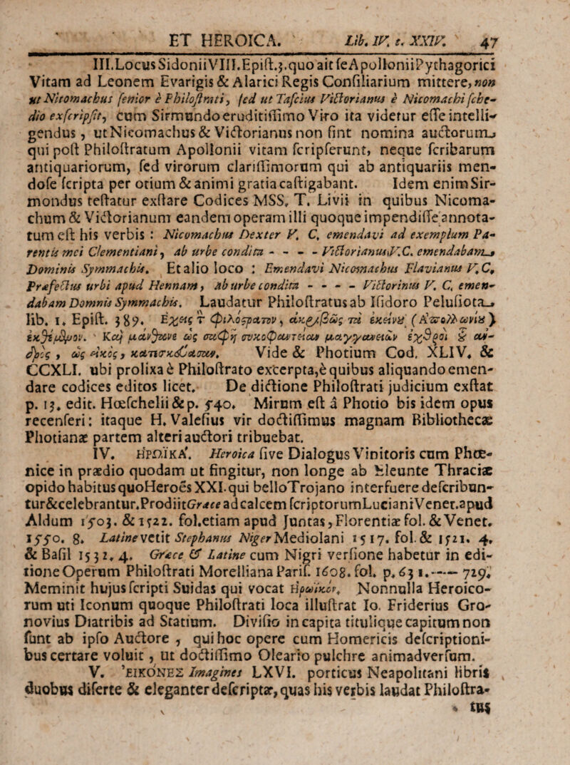 III. Locus Sidonii VIii.Epift.5.quo ait feApoUoniiPychagorici Vitam ad Leonem Evarigis&Alarici Regis Confiliarium mittere,«i?» Iit Nltomacbus [emor e FbilOj^mtiy fed utTafcliU Fi^oriams e Nicomtichi fcbe· dio exfcripfit^ Cum Sirmundoeruditiflimo Viro ita videtur effeintellw gendus 5 ijtNicomachus& Vicftorianusnon fint nomina auclorurru qui poft Philoftratum Apollonii vitam fcripferunt, neque fcribarum antiquariorum, fed virorum clariffimorum qui ab antiquariis men- dofe icripta per otium&animi gratiacaftigabant. Idem enimSir- mondus teftatur exfiare Codices MSS^ T. Livii in quibus Nicoma- chum & Vidorianum eandem operam illi quoque impendiffe^nnota- tum cfl: his verbis : NicomachM Dexter F, Q emendavi ad exemplum Pa¬ rentii mei Clementiamab urbe condim ^ ~ FtHorianm^FC, emendabamL·» Dominis Symmachii. ^Etalioloco : Emendavi Niccnnachus pUvianm Prafeflus urbi apud Hennam} ab urbe condita - - - - Fi^oriniu F, C, emen¬ dabam Domnis Symmachis, Laudatur Philoftratus ab Ifidoro Peluiiota_» lib. I> Epift. 3 φιλό^ρατον^ άκ^β^ς TU (A’-SΓβλ^ώ;Wέί) ' Kcq uciyjuve άς m<p>j ^ctytycxxeiuv €χ9ξο) S oti- d)plg y ύύς ^Kcg, )cctTi(TK(£uGu^, Vide & Photium Cod, XLIV^ & CCXLL ubi prolixa έ Philoftrato exterpta,e quibus aliquando emen¬ dare codices editos licet. De diftionc Philoftrati judicium cxftat p. edit. Hoefchelii&p. Mirum efl: a Photio bis idem opus recenferi: itaque H, Valefius vir dodiiiimus magnam Bibliothecae Photianae partem altcriaudori tribuebat. IV. Η>ί>.ϊκΑ'. Heroica five Dialogus Vinitoris cum Phoe¬ nice in praedio quodam ut fingitur, non longe ab lileunte Thraciae opido habitus quoHeroes XXL qui belloTrojano interfueredeferibun- tur&celebrantur.ProdiitG^rrfi^ ad calcem fcriptorumLucianiVener.apud Aldum lyoj.&itzi. fol.etiam apud Juntas,Florentiaefol.&Veneta lyyo. 8. LatineStephanus Mediolani 1517. fol& ifzi. 4. & Bafil 1532.4. Grace Latine cum Nigri veriione habetur in edi¬ tione Operum Philoftrati MorellianaPariC i^og.fol. p. ^31.—— 729.’ Meminit hujus feripti Suidas qui vocat Nonnulla Heroico¬ rum uti Iconum quoque Philoftrati loca illuftrat Io. Friderius Gro- novius Diatribis ad Statium. Divifio in capita titulicue capitum noti funt ab ipfo Audtore , qui hoc opere cum Homericis deferiptioni- bus certare voluit, ut docftiflimo Oleario pulchre animadverfum. V. Imagines LXVI. porticus Neapolitani Hbrii , duobus diferte & eleganter deferiptar, quas his verbis laudat Philoftra- ♦ tui