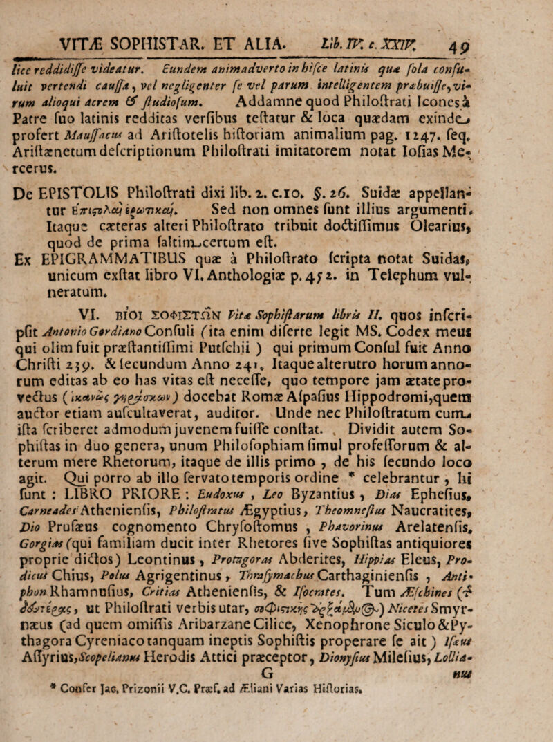 lice reddidiffe videatur. Eundem animadverto in hifce latinis qua fola confu· luit vertendi cauffa ^ vel negligenter fe vel parum. inteUigentem pr<εbuiβe^vi· rum alio qui acrem ^ fludiofum, Addamne quod Philoilrati Icones.i Patre fuo latinis redditas veriibus teflatur & loca quaedam exindo profert Maujfacui ad Ariftotelis hiftoriam animalium pag* 1147. feq* Ariitatnetumdeferiptionum Philoftrati imitatorem notat lofiasMe· ' rcerus. De EPISTOLIS Philoftrati dixi lib. x. c.io^ §. ai. Suidse appellan¬ tur Εττιςολε^ϊξωτικαι^ Sed ποη omncs funt illius argumenti· Itaque caeteras alteri Philoftrato tribuit doftiilimus OlcariuS) quod de prima faltinxjcertum eft. Ex EPIGRAMMaTIBUS quae a Philoftrato icripta notat Suidafp unicum exftat libro VI, Anthologiac p.4y 2. in Telephum vul-. neratum. VI. ΒΙΟΙ ΣΟΦΙΣΤΗΝ Pita Sophiflarum libris IL qoos infcri- AntotEio Gordiano ConWiX (\tz enim diferte legit MS, Codex meus qui olim fuit praeftantiftimi Putfchii ) qui primumConful fuit Anno Chrifti 239, & lecundum Anno 241, Itaque alterutro horum anno¬ rum editas ab eo has vitas eft necefte, quo tempore jam aetatepro- vcdlus {\κΛν1^ς ^)ρβ(Γκύύ\)) docebat Romae Aipafius Hippodromi,qucrai aucftor etiam aufcultaverat, auditor. Unde nec Philoftratum cunu ifta feriberet admodum juvenem fuifte conftat. , Dividit autem So- phiftas in duo genera, unum Philofophiam iimul profeirorum & al¬ terum mere Rhetorum, itaque de illis primo , de his fecundo Joco agit. Qu^i porro ab illo fervato temporis ordine * celebrantur 3 hi funt : LIBRO PRIORE: Eudoxus , Leo Byzantius, Bioi Ephefius# Carneades Philoftratus yEgyptius, Theomnefim NaucratiteSf Dio Prufaeus cognomento Chryfoftomus , Phavorintu Arelatenfis^ Gorgias (c\u\ familiam ducit inter Rhetores five Sophiftas antiquiores proprie dieftos) Leontinus, Protagoras Abderites, Hippias Eleus, Chius, Agrigentinus ^ r/^^i/J^w^i^i^Carthaginieiifis , Antl^ Rhamnufius, Critias Athenienfis, & Ifocrates, Tum AEfebines Ut Philoftrati verbis utar, σ9φιςικ^ις'^^ί[^(^) NicetesSmyv· naeus (ad quem omiffis Aribarzane Cilice, Xenopfarone Siculo&Py- thagoraCyreniacotanquam ineptis Sophiftis properare fe ait) Ifeue Airyrius,ii(?^W/Vf^;wHerodis Attici praeceptor, MileiiusiLollia· G nu4 * Confer Jac. Prizonii V.C. Praef. ad Aliani Varias Hiilorias,