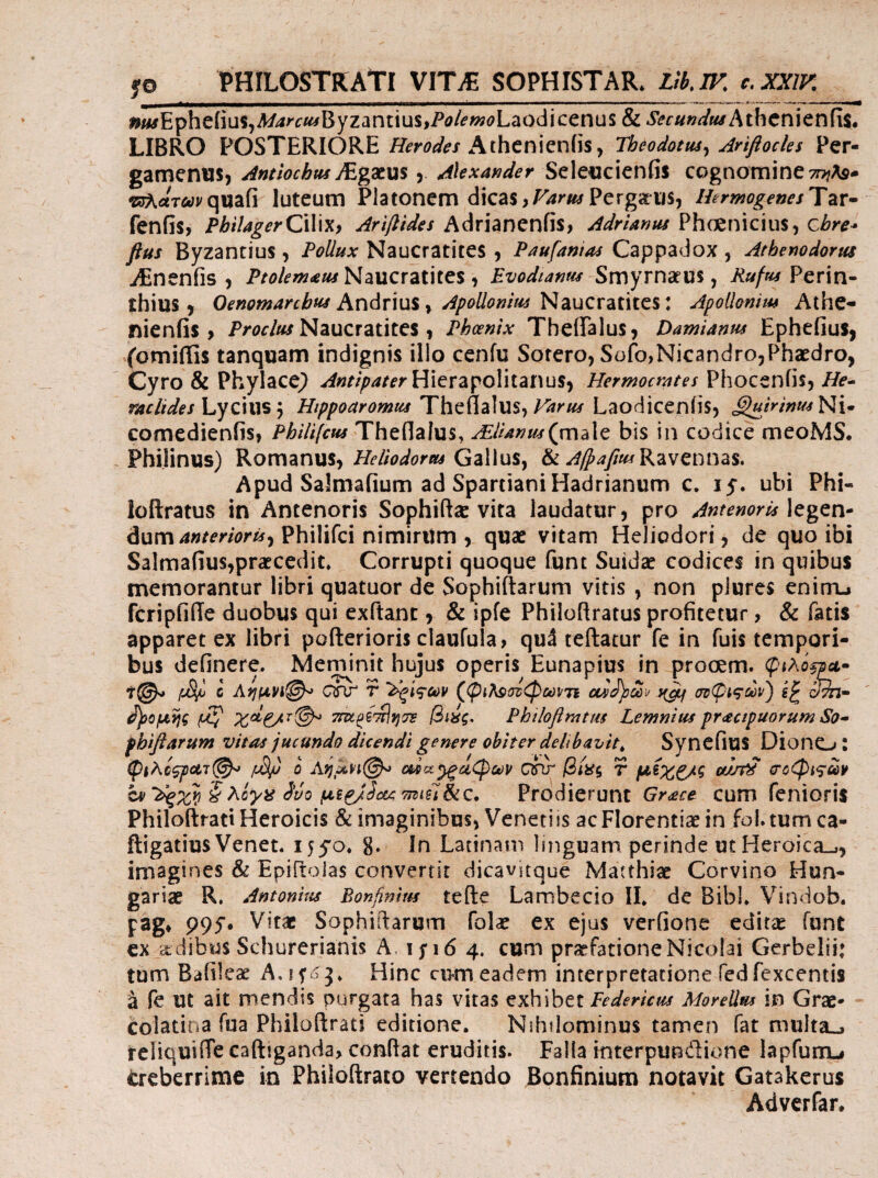 fO PHILOSTRAti VITJE SOPHISTAR. LlklF. c.XXlK iw*iEpheiius,A/-4/*c«iByzantius,Pi?/^»i(?Laoclicenus & Secundtu hthtvutw^xi, LIBRO POSTERIOREAthcnieniis, Theodotia^ Anflocles Per- gamenusj Antiochtts JEgdtm > Alexander Seleucienfis cognomine 7t??As- -KJArtTiwyqiiafi luteum Platonem dicas,r^riiiPergafiis, HermogenesTzv· fenfis, PbilagerCxWxy Ariflides A<^xht)Cn{\Sy Adrlanus ?\\ezn\c\u%y cbre- fius Byzantius , Pollux Naucratites , Paufanias Cappadox , Athenodorus iEnenfis , Ptolem^m Naucratites , Evodiamu ^vc\^^xv\dim , Rufus Perin¬ thius ^ Andrius,Naucratites: Apoilonim Athe- nienHs > Naucratites, Phoenix TheiTalus, Damianus Ephcfius, fomiffis tanquam indignis illo cenfu Sotero, Sofo,Nicandro,Phaedro, Cyro & Phylace^ -<i«r//^/i/i*rHierapoliianus, Hermocrates Phoceniis, He^ Lycius 5 Htppoaromus Theflalus,Laodiceniis, ^/V/»//<iNi· comedienfis, Philifcus Theflalus, bis in codice meoMS. Philinus) Romanus,Gallus, Ravennas. Apud Salmafium ad Spartiani Hadrianum c. 15. ubi Phi- loftratus in Antenoris Sophiftx vita laudatur, pro Antenoris dumPhilifci nimirum , quae vitam Heliodori, de quo ibi Salmafius,praecedit. Corrupti quoque funt Suidae codices in quibus memorantur libri quatuor de Sophiftarum vitis , non plures enirru fcripfide duobus qui exftanc, & ipfe PhiloRratus profitetur, & fatis apparet ex libri pofterioris claufula, qu3 teftatur fe in fuis tempori¬ bus definere. Meminit hujus operis Eunapius in prooem. φίλόξρΛ· c ΟΓΙΓ τ (^ψι^^ατφωιτι c?^- ^ομης βίας. Phtlofirntus Lemnius pr<£ctpuorum So* pbiflarum vitas jucundo dicendi genere obiter delibavit^ Syncfius DionO : φίλο^ΛΊ©'^ /M/) 0 Αημνϊ©^ ma^ciCf>ct)p oar βίας τ μ(χξ/ς ou/τ^ σοφίτων hf^dqxyi ίλογά Svo μ^Ρ/^οί^:7ηίξί$ί£. Pvo^iQruni Grace cum fenioris Philoftratt Heroicis & imaginibus, Veneti is ac Florentiae in fol. tum ca- ftigatius Venet. g. In Latinam linguam perinde ut Heroica.^, imagines & Epiftolas convertit dicavitque Matthiae Corvino Hun- gariae R, Antonitis Bonfinim tefte Lambecio IL de Bibi. Vindob. pag» 995·. Vitae Sophiftarum folae ex ejus verfionc editae funt cx jidibus Schurerianis A. ifi6 4. cum praefatione Nicolai Gerbelii: tum Bafileae xA.ip j. Hinc cum eadem interpretatione fedfexcentis a fe ut ait mendis purgata has vitas exhibet Federicm Morellm in Grae· colatina fua Philoftrati editione. Nihdominus tamen fat multa«» reliquiiTe caftiganda, conflat eruditis. Falla interpundione lapfunGu trcbcrrime in Philoftrato vertendo Bonfinium notavit Gatakerus Adverfar.