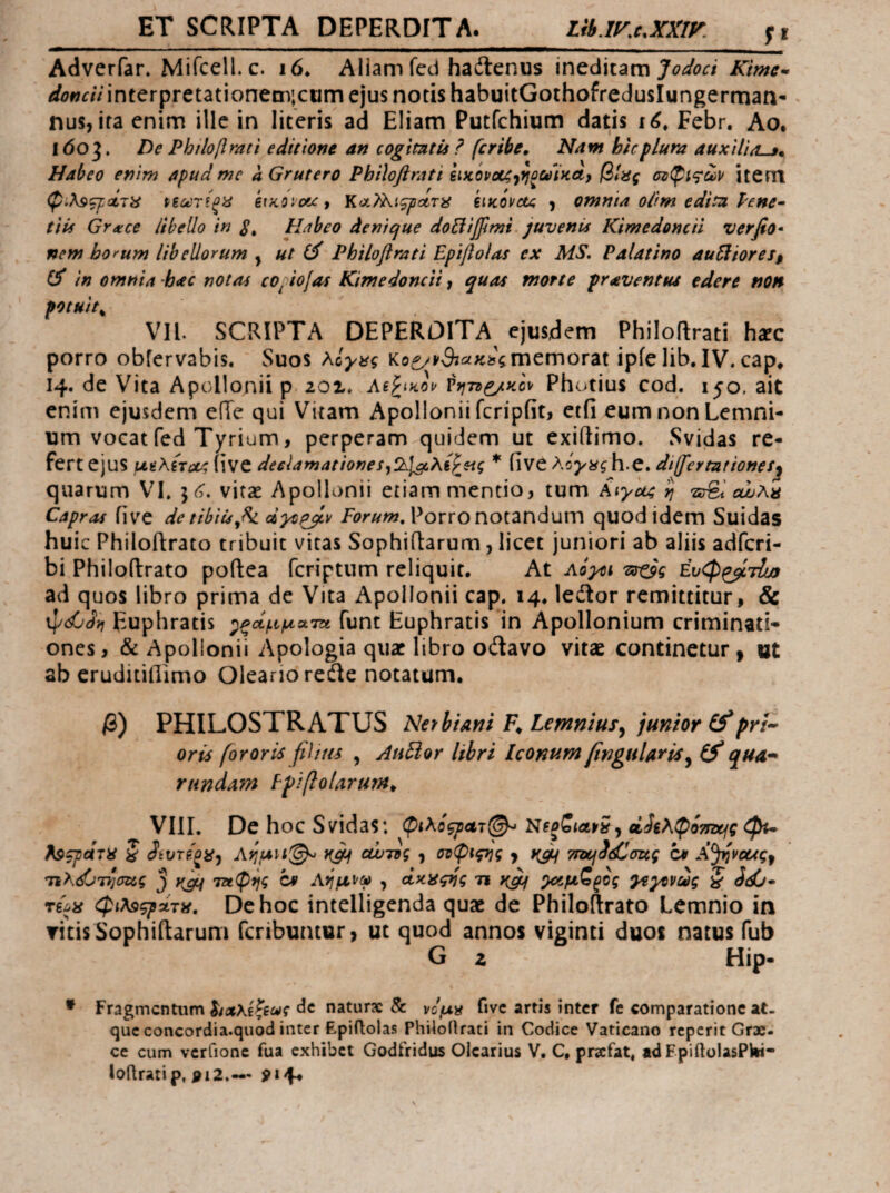 ET SCRIPTA DEPERDITA. lib.I^MXXIF. Adverfar. Mircell. c. i6. Aliam fcd hadlenus \ntd\x.divci Jodoci Kime·· donciiinierpretationem;ciim ejus notis habuitGothofredusIungerman- ^ nus, ita enim ille in literis ad Eliam Putfchium datis Febr. Ao, l6oj. De Phιloβmti editione an cogimtis ? (cribe. Nam hic plura auxilia^^ Habeo enim apud mc a Grutero Philoflrati eiKOvoc^jfjoaiKct} βίας item Ρίίίΐτϊξα etKOicic, κ<χ?λι^ΰί,τα siKOvctc ) omnta oilm edita lene· tiii Grxce libello in S» Habeo denique doBifjimi. juvenis Kimedomil verfio* nem bo>-um libellorum ^ ut (i Philoflrati Epiflolas ex MS. Palatino au5liores$ in omnia hac notas coftofas Kim e doncii, quas morte pr avent tu edere non potuit^ VH. SCRIPTA DEPERDITA ejusdem Philoflrati hxc porro obfervabis. Suos λίγας memorat ipie lib.IV. cap* 14. de Vita Apollonii p 201« Ae^tKou Γηττ^κον Photius cod. 150. ait enim ejusdem efTe qui Vitam Apollonii fcripfit, ctfi eumnonLemni- um vocat fed Tyrium, perperam quidem ut exiftimo. Svidas re¬ fert ejus μαλζτΰν; iive declamatione * iive h.C. diffler tat iones^ quarum VI. vitae Apollonii etiam mentio, tum cwK>s Capras five de tibiujk dytpjLr Porro notandum quod idem Suidas huic Philoflrato tribuit vitas Sophiftarum, licet juniori ab aliis adfcri- bi Philoflrato poflea fcriptum reliquit. At AQym Tstoq Ευφ^βίτίοο ad quos libro prima de Vita Apollonii cap. 14. ledlor remittitur, & Euphratis ^ξάμματΆ funt Euphratis in Apollonium criminati¬ ones , & Apollonii Apologia quae libro odlavo vitae continetur , at ab cruditifiimo Oleario refle notatum. β) PHILOSTRATUS Nethiani Lemniusy junior prim¬ oris fororis fiUtts , AuHor libri Iconum finguUris^ qua^ rundam Ppiflolarurn^ VIlI. De hoc Svidas: ^ ζί^λφίτηχ^ς dpu Ρ^ζροίτα S JiVTfgiiy Ai^uil·^ αυ-ης ^ σνφιςιΐς y TmfddCmg c* A^veugy 3 cc Αι^μνω , άκαςιίς τι ^μζζος yeyevug § Jd6- De hoc intelligenda quae de Philoftrato Lemnio in ritisSophiilarum feributuur» ut quod annos viginti duos natus fub G z Hip- * Fragmentum ΙίΛλίζίως clc naturae & νομα fivc artis inter fe comparatione at¬ que concordia.quod inter Epiftolas Phiioilrati in Codice Vaticano reperit Grx- ce cum vcrfionc fua exhibet Godfridus Olearius V. C, pra:fat« tdFpiftolasPWi- loflratip, pi2.—