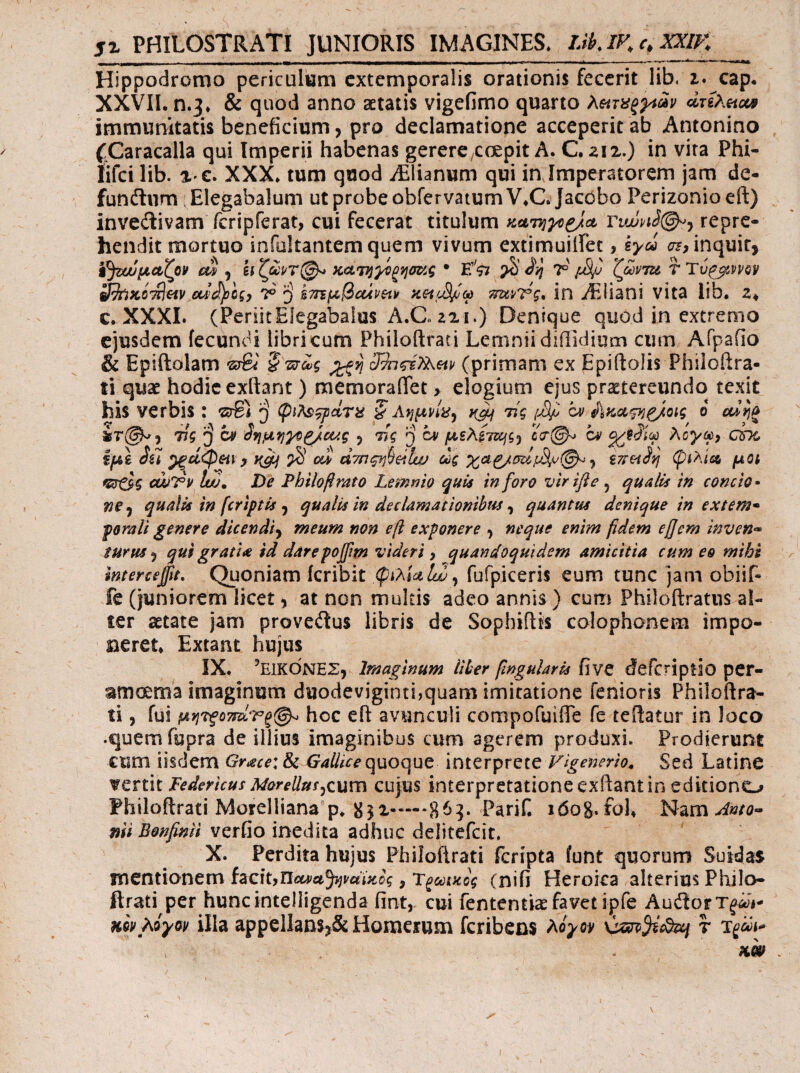 JX PHILOSTRATI JUNIORIS IMAGINES. iJklF^c.XXlK Hippodromo periculum extemporalis orationis fecerit lib, i. cap. XXVIL n.3* & quod anno aetatis vigefimo quarto duXetcM immunitatis beneficium, pro declamatione acceperit ab Antonino Caracalla qui Imperii habenas gerere/Coepit A. C. zix.) in vita Phi- lifci lib. XXX* tum quod iElianum qui injmperatorem jam de- funftnm ; Elegabalum ut probe obfervatumV*C* Jac()bo Perizonioeft) invedivam fcripferat, cui fecerat titulum repre¬ hendit mortuo infultantem quem vivum extimuiifec, sya cr?, inquit, ΐ^ζωμα,ζον ciS ^ ^ 1°ZfivTu TTv^^ivvQV 3^K0'^eiv cuifycgy km^QouvHv m&vTg, in iEIiani vita lib. z* c. XXXI. (PeriitElegabaius A.C« 221.) Denique quod in extremo ejusdem fecundi libri cum Philoftrati Lemnii diilidium cum Afpafio & Epiftolam (primam ex Epiftolis Phiiofira- ti quae hodie exftant) memoraffet > elogium ejus praetereundo texit his verbis : ^ τίς μφ bi ο cdm 55Τ@^, 775 3 ^ οημ^}}Φζ/αΑς , 775 ρ cy μΒΛ^τζ^ς·) cn Aoye^y CPK ίμϊ Su X ai άτηςη^άΐω dg ^ ϊππίη ψιλίαζ, μοί <Κ7θ5 cwT¥ tuj. De Philofirato Lemnio quU inforo virifle 5 qualis in concio· »e, qualis in (criptis ^ qualis in declamationibus ^ quantus denique in extern· ferali genere dic en di y meum non εβ exponere , neque enim fidem efiem inven·^ iurusy qus gratia id darepofim videri y quandoquidem amicitia cum eo mihi mterceftt. Quoniam icribit fufpiceris eum tunc jam obiif- fe (juniorem licet, at non multis adeo annis ) cum Philoftratns al¬ ter aetate jam provedus libris de Sophiflis Colophonem impo¬ neret. Extant hujus IX. ’eikC)NEZ, Imaginum liber fingularis five cfefcriplio per- amoema imaginum duodeviginti,quam imitatione fenioris Philoftra¬ ti , fui μητξοττείτξ^ hoc eft avunculi compofuiiTe fe teftatur in loco •quem fupra de illius imaginibus cum agerem produxi. Prodierunt cum iisdem Grace: 8c Gallice quoque Interprete Figenerio^ Sed Latine vertit Federicus MoreUusjcum cujus interpretatione exftant in editiono Philoftrati Morelliana p. ^52.863. Parif. idog.fol. Nam mi Bonfinii verfio inedita adhuc delitefcit, X. Perdita hujus Philoftrati feripta funt quorum Sutdas mentionem hckyncata^uciiicig, T^cetKog (nifi Heroica alterius Philo- ftrati per huncintelligenda fint, cui fententias favet ipfe AudorT^V nivhiyov illa appellaasj&: Homerum feribens hiyov r