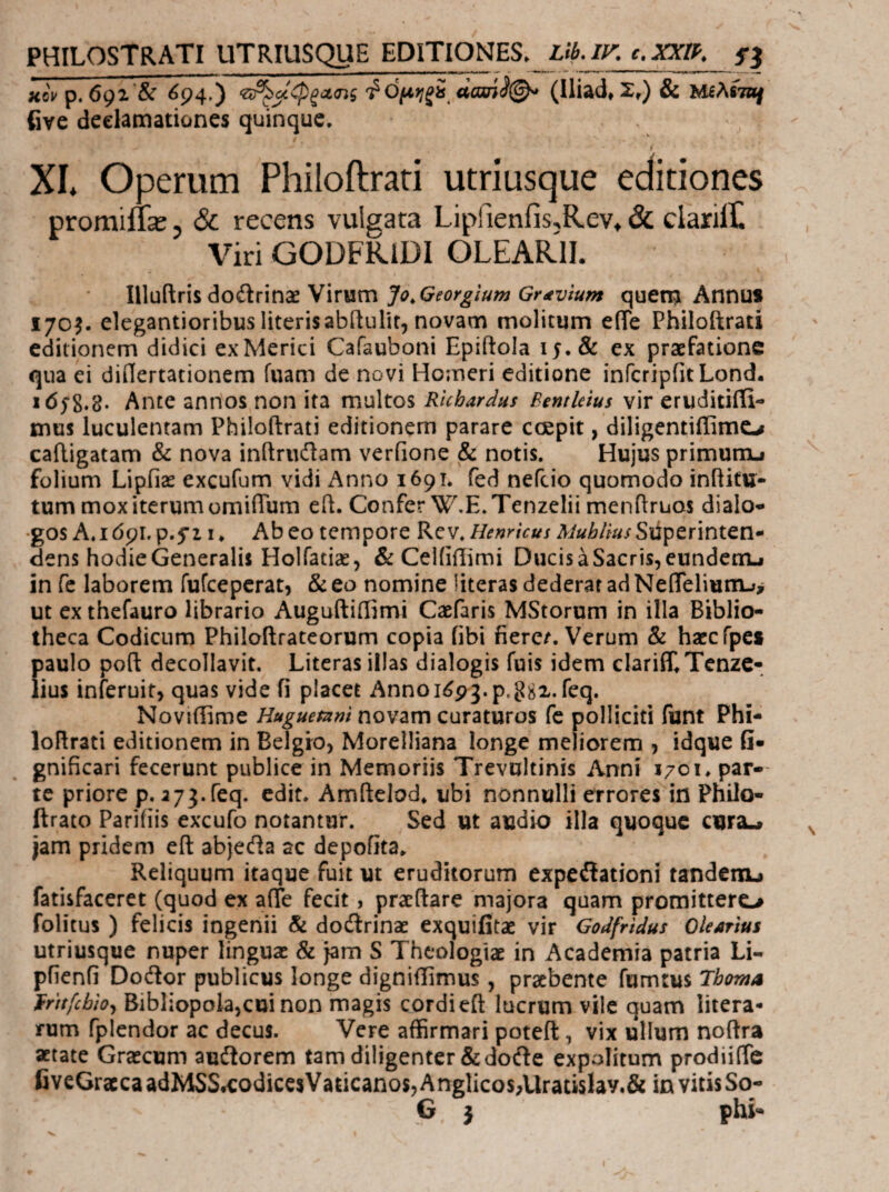 PHILOSTRATI UTRIUSQUE EDITIONES. Lib.lK c.XXlP. xoVp. 69Z & ^94·) 'ΖΐΆ^φξΛΐης Φ0(*);ξί (ϊασί^@^ (lliad« Σ,) & Μίλίται five declamationes quinque. i XL Operum Philoftrari utriusque editiones promiilx, Sc recens vulgata Liprienfis,Rev, & ciarilt Viri GODFRIDI OLEARII. \\\\ji?iv\%^odtmxWxvim Jo^Georgium Gr^vium quet^ Annus 170^. elegantioribus literisabitulit, novam molitum eiTe Philoftrati editionem didici exMerici Cafauboni Epiftola 15. & ex praefatione qua ei diilertationem fuam de novi Homeri editione infcripfitLond. i658,8. Ante annos non ita multos Rhbardus BentUius vir eruditifii- mus luculentam Philoftrati editionem parare coepit, diligentiffimo caftigatam & nova inftriidam verfione & notis. Hujus primumj folium Lipfiae excufum vidi Anno 1691. fed nefcio quomodo inftitu- tum mox iterum omifTum eft. Confer W.E.Tenzelii menftruos dialo¬ gos A. idpi.p.fi i* Abeo tempore Rcv.Superinten¬ dens hodie Generalis Holiatiae, & Celftilimi Ducis a Sacris, eundenu in fc laborem fufcepcrat, & eo nomine literas dederat ad NeflTeliumj^ ut ex thefauro librario Auguftiifimi Caefaris MStorum in illa Biblio¬ theca Codicum Philoftratcorum copia fibi fierem. Verum & haccfpc» fiaulo poft decollavit. Literas illas dialogis fuis idem clariff^Tenzc- ius inferuit, quas vide fi placet Anno 1^93. p. 88x.req. Noviiiime Huguetzim novam curaturos fc polliciti funt Phi¬ loftrati editionem in Belgro, Morelliana longe meliorem , idque Q- gnificari fecerunt publice in Memoriis Trevultinis Anni 170 u par¬ te priore p. 2 73.feq. edit. Amftelod* ubi nonnulli errores in Philo- ftrato Parifiis excufo notantur. Sed ut audio illa quoque cursL» jam pridem eft abjecfta ac depofita. Reliquum itaque fuit ut eruditorum expeilationi tandenu fatisfaceret (quod ex aiTe fecit, pracftare majora quam promittero folitus ) felicis ingenii & dodlrinae exquifitae vir Godfrtdus QUatius utriusque nuper linguas & jam S Theologiae in Academia patria Li- pfienfi Dodor publicus longe digniilimus, praebente fumtus 7homA frttfcbhj Bibliopola,cui non magis cordi eft lucrum vile quam hiera¬ rum fplendor ac decus. Vere affirmari poteft, vix ullum noftra aetate Graecum audorem tam diligenter &dode expolitum prodiiiTc CYeGraccaadMSSteodiccsVaticanos,Anglicos;Uratislay.& in vitis So- G } phi«
