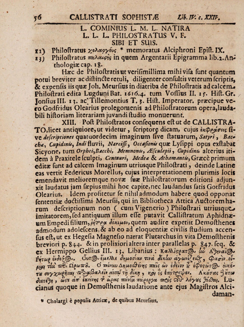 $6 — CALLISTRATI SOPHISTJE — Lib.IF. c. XXI, | . £L. COMINIUS L. M. L. NATIRA . (CL. L. L. PHILOSTRATUS V, F. : s SIBI ET SUIS. y:) Philoftratus χολωργέυς * memoratus Alciphroni Epift. IX. 12) Philoftratus zzAc«g7; in quem Argentarii Epigramma lib.4.Ane thologiz cap. 18. : iJ UR Hzc de Philoftratisut verifimillima mihi vifa funt quantum potui breviter acdiftincteretuli, diligenter confültis veterum fcriptis, &amp; expenfis iis quz Joh, Meurfius in diatriba de Philo(tratis ad calcem, Philoftrati edita Lugduni Bat. 1616.4. tum Voffius II. 15. Hift. Gr. . Jonfius III. 15. ac? Tillemontius T. s. Hift. Imperator. precipue ve- «o Godfridus Olearius prolegomenis ad Philoftratorum opera,lauda- bili hiftoriam literariam juvandi (tudio monuerunt,. | . ΧΙ, Poft Philoftratos confequens eftut de CALLISTRA- - *TO,licet antiquiore, ut videtur , digi dicam, cujus ἐκφρφσεις ἢ!“ ve defcriptiones quataordecim imaginum five ftatuarum, Satyri , ^ Bace che, Cupidinis, Indi fluvii, Narciff , Occafones que Lyfippi opus exftabat Sicyone, tum Orphei,Bacchbi, Memnonis, «Efculapii , Gupidint, alterius iti- dem à Praxitele (culpti, Cesmuri Medee &amp; Atbamantis, Grecé primum. editz fünt ad cálcem Imaginum utriusque Philoftrati , deinde Latine eas vertit Federicus Morellus, cujus interpretationem plurimis locis emendavit melioremque novz fuz Philoftratorum editioni adjun- xit laudatus jam fepius mihi hoc capite,nec laudandus fatis Gotfridus Olearius... Idem profitetur fe nihiladmodum habere quod opponat fententiz doctiffimr Meurfii, qui in Bibliotheca Attica Auctorem ha- rum defícriptionum non ( cum Vigenerio ) Philoftrati utriusque2 imitatorem, (ed antiquum illum effe putavit Calliftratum Aphidnz- um Empedi filium, gjez δόκιμον» quem audire expetiit Demofthenes admodum adolefcens, &amp; ab eo ad eloquentiz civilis ftudium accen- fus e(t, ut ex Hegefia Magnefio narrat Plutarchusin vita Demofthenis breviori p. 844. &amp;in prolixiorialtera inter parallelas p. 847.feq. &amp; ex Hermippo Gellius III. 15. Libanius : καλλίφρατί(. Lo Aüwage ῥήτωρ ἔνδοξί(Θ.. Our ἐμεῦλε δημόσια; τινοὶ δέκίων ary eoe, φασὶν. οἷ- gun τίν το: ὥρωτᾶ. Οὐ vivus Δημοαλ)ένης mic ὧν ἐδεῖτο &amp; ἐφεςῶτ(δι. ὀικέ- τὸ συγ χωρῆσοι 7g (βαλεῖν ard τῇ δίκῃ γ καὶ ὃς ἐπέτρεψεν. — Andere ὃ ἕτω διετέθη, ὥσε π᾿ ἐκείνης “ὃ ὡροις motio πώρεργω rege σῦν λόγες ϑέοθεη, Lu- cianus$ quoque in Demofthenis laudatione ante CON ARRNR Alci- e man. 7 - * Cholargi € populis Attice , de quibus Meurfius, /