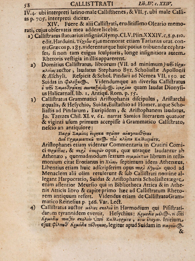 $8 CALLISTTRATI ^. LLIEcXXIF. 2) edit. Harduini. Té; L, ejus memorat etiam Tarianius orat. con- traGracos p. 192.viderenturque huic potius tribuenda ecphra. fes, finon tam exigua fculptoris; longe infignitiora autem» Rhetoris veftigia inillisapparerent. πκλείας auctor , laudatus Stephano Byz, Scholiaftz Apollonii us Halicarnaff, lib. 1. Antiqu. Rom. p. 55. M ? Παροὶ Σαμίοις ἕυρηκα πρῶτον αὐαγνωοθῆνομε Διὰ τραμμωτικξ τινί. τω κλῆσιν Καλλισρώτε, 4) οἱ Gedi]us, &amp; vg ἑτωρῶν opus, que utraque laudantur ab E od matico Reine(ius p. 366. Var. Lect. Calliftratus auctor μέλες σκολιδ in Harmodium qui | Pififtrati- darum tyrannidem evertit, Hefychius: Aeuedis p £A D. zi 28