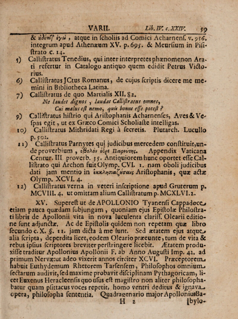 VARIL LthAV. c,xxrv. 0 7) 9) lo; ^9 & iSiTTif ίγω , atque in fcholiis ad Comici Acharnenf. v. integrum apud Athenaeum XV. p. 69J. & Meuriium in Pifi- (Irato c. 14· Calliftratus Tenedius, qui inter interpretes phaenomenon Ara¬ ti refertur in Catalogo antiquo quem edidit Petrus Vidlo- rius. Calliftratus JCtus Romanus, de cujus feriptis dicere me me¬ mini in Bibliotheca Latina. Calliftratus de quo Martialis XILSi^ iVi laudet dignos , laudat Calliflratus omnesy Cui malus efl nemOy ^uis bonus effe potefl ? Calliftratus hiftrio qui Ariftophanis Acharnenfes, Aves & Ve- fpas egit, ut ex Graeco Comici Scholiafte intelligas. Calliftratus Mithridati Regi a fecretis. Plutarch. Lucullo p. yoz. 11) Calliftratus Parnytes qui judicibus mercedem conftituitjun- de proverbium , ojSeAoV €^6 UoyppvTijg» Appendix Vaticana Centur. III. proverb. 55*. Antiquiorem hunc oportet effe Cal· liftrato qui Archon fuitOIymp. CVI. i. nam oboli judicibus dati jam mentio in Ariftophanis, quae Olymp. XCVL 4. la) Calliftratus verna in veteri inferiptione aptid Gruterum p· MCVIIL 4. ut omittam alium Calliftratum p. MCXLVI.i. XV. Supereft ut de APOLLONIO Tyanenfi Cappadoco etiam pauca quaedam fubjungam , quoniam ejus Epiftolac Philoftra- ti libris de Apollonii vita in nova luculenta clariff. Olearii editio¬ ne funt adjuncftar. Ac de Epiftolis quidem non repetam quae libro fecundo c.X, §. ii. jam didta a me iunt. Sed aetatem ejus atquo alia feripta, deperdita licet,eodem Oleariopraeeunte,tum de vita & rebus ipiius feriptores breviter perftringcrc licebit. iEtatemprodu- xiffe traditur Apollonius Apollonii F. ab Anno Augufti Imp. 41. ad primum Nervaerut adeo vixerit annos circiter XCVL Praeceptorem-· habuit Euthydemum Rhetorem Tarfenfem, Philofophos omnium.· fc(ftarum audivit, fed maxime probavit difciplinam Pythagoricam, li¬ cet Euxenus Heracleeniisquoufus eft magiftro non aliter philofopha- batur quam pfittacus voces repetit, homo ventri deditus & ignava-, opera, philofopha fententia. Quadragenario majorApolloniusBa- H 2 Ibylu.