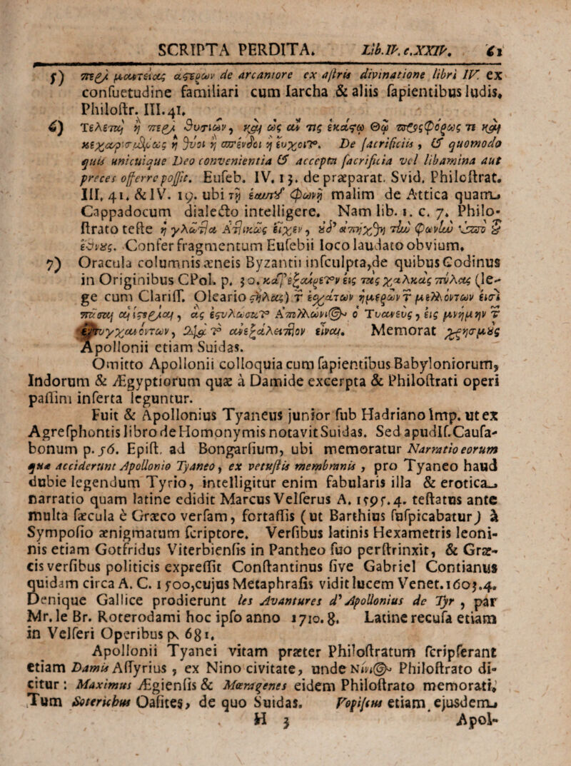 f) 7) 7Γξ£/ ficipTii<X4 άςτξων de arcaniore ex ajlrU divinatione libri IV. tx confuetudinc familiari cum larcha & aliis faplentibusludis^ Philofl:r.^IiI.4i. Τέλδτκ; y] TcifJ. Sotic^v^ yjif ως cu τις ίκοίι^ω Θφ τ^ςφόζως τι x,i^^oc^>\<T/^Cccg rj ^οι η ωτζν^οι 5/ Χυχοι’Τ^ De jacrificiis , quomodo quii unicuique Deo convenientia (5 accepm facrificia vcl libamina aut preces oflerrcρoβic, Eufeb. IV. 1 de praeparat, Svid. Philoftrat. m. 41. &1V^ 19. ubi ίααπ^ί φων^ malim de Attica quam.# Cappadocum dialeilo intelligere. Nam lib. i. c* 7. Philo- flrato tcfte rj γλω^α ΑτΙικως ίιχα> αΐτΐτίχ^ τΐυ) ^mltu § ^Confer fragaientum Eufebii loco laudato obvium* Oracula columnis aeneis Byzantiiinfculpta^de quibus Codinus in Originibus CPol. p. hg mgχαλκάς ττόλας (^le-* £e cum ClarifT, Oleario r ξο/^των ^μξοωρτ μΒ?ί\όρ7ων euri ~ c r > €\ t ■ mcozij otf , ctg ίςυλούσαΎ* A7Πi?hωy^(^ o ivea/svg y eig μ^'^μην T -QtvyxcadpTcev ^ cois^dAH^^lov uuccf» Mcmorat Apollonii etiam Suidas. Omitto Apollonii colloquia cum fapientibus Babyloniorum, Indorum & iEgyptiorum quae a Damide excerpta & Philoftrati operi paflim inferta leguntur. Fuit & Apollonius Tyaneus junior fub Hadriano imp. ut ex Agrefphontis libro de Homonymis notavit Suidas. Sed apudlf.Caufa^ bonum p.jd. Epifl:, ad Bongarfium, ubi vc\tmQX2kiViv Narratio eorum qua acciderunt dpollonio Tyaneo y ex vetuflU membranis , pro TyanCO haud dubie legendum Tyrio, intelligitur enim fabularis illa & erotica-j narratio quam latine edidit Marcus Velferus A. itpf.4. teftatus ante multa faecula e Graeco verfam, fortafiis (ut Barthius fufprcabatur) ^ Sympoiio aenigmatum fcriptorc. Verfibus latinis Hexametris leoni¬ nis etiam Gotifridus Viterbienfis in Pantheo fuo perftrinxit, & Grae¬ cis verfibus politicis expreiTit Conftantinus five Gabriel Contianu* quidam circa A. C. i yoo,cujus Mecaphrafis vidit lucem Venet. 1005.4. Denique Gallice prodierunt les Avantures Apollonius de Ί)τ , par Mr. le Br. Roterodami hoc ipfo anno 1710. g. Latine recufa etiam in Vclferi Operibus (x 681. Apollonii Tyanei vitam praeter Philoftratum fcripferant etiam /)4WAf AiTyrius , ex Nino civitate, undeNm@v> Philoftrato di¬ citur : Maximus iEgienfis & Meeragenes eidem Philoftrato memorati» Tum SoterUhm Oafitcs, de quo Suidas. VopifiM etiam.cjusdeiru H 5 Apol-