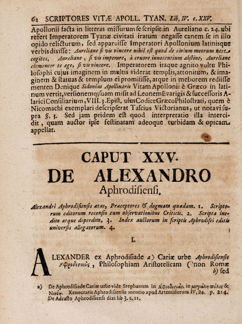 ὅ: SCRIPTORES VIT;E APOLL. TYAN, ΖΝ, ΡῚ ce. XXP. Apollonii facta in litteras miffurumfe fcripfitin Aureliano c. 24. ubi refert Imperatorem Tyan civitati iratum: negaífe canem fe in illo opido relicturum, fed apparuiffe Imperatori Apollonium latinisque- verbis dixiffe: 24ureliane fi vis vincere nibil eft quod de civium meorum teres cogites, — Aureliane , [i uis imperare, à cruore innocentium abfline, Adureliane clementer te ages. ff vis vincere, Imperatorem itaque agnito vultu Phi- lofophi cujus imaginem in multis viderat templis,attonitum, & ima- ginem & (tatuas & templum ei promififfe, atque in meliorem rediiífe menten Denique Sidonius Apollinaris Vitam Apollonii ἃ Graco in lati- num vertit,ver(ionemq;(uam mifit ad LeonemEvarigis & fucce(Toris A- lariciCon(iliarium ;VI1IÍ. j.Epift, ufusCodiceGrecoPhiloftrati, quem ὁ - Nicomachi exemplari defcripferat Tafcius Victorianus, ut notavi fu- pra δ. 3. Sed jam pridem eít quod interpretatio illa' interci- dit, quam auctor ipfe feítinatam adeoque turbidam & opicaun appellat. —— E | COBDADU: XXE δ oum DE ALEXANDRO . Aphrodifienfi, - Miexandri Aphrodifienfis atas; Praceptores σ᾽ dagmata quadam. £, Scripto oe dira atque deperdita, 3. Index. Autlorum in feriptis Apbrodifei editia univers Allegatorum. ᾿ς Tuc M m LEXANDER ex Aphrodifiade 4) Carim urbe Aphrodifenfs &Qpodicisvg , Philofophiam Ariftotelicam peer Uie | CM e jorge ΡΣ Md |a) DeAphrodifiadeCariz urbe vide Stephanum in Αἰ Φροδισιος, In μεψώλη πόλις δε - Nus. ..Xenoctatis Aphrodifienfis mentio apud Artemidorum 1V, 24, -p, 214: