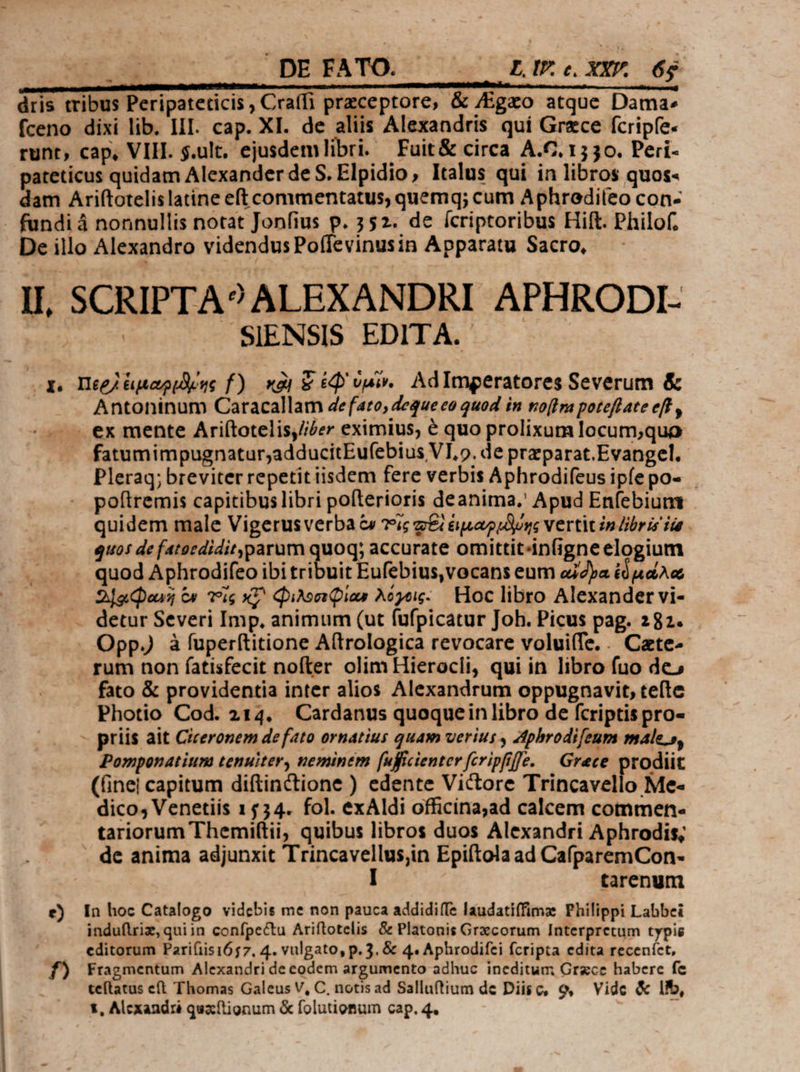 3 ... DE FATO. — ΔΙ ΧΧΡ 6$ dris tribus Peripateticis Craffi przceptore, & /Egzo atque Dama: fceno dixi lib. III. cap. XI. de aliis Alexandris quí Grece fcripfe- runt, cap, ΙΗ. $.ult, ejusdem libri. Fuit& circa À.€, 1530. Peri- pateticus quidam Alexander de S. Elpidio, Italus qui in libros quos- dam Ariftotelislatine eft commentatus, quemq; cum Aphredileo con- - fundi ἃ nonnullis notat Jonfius p. 352. de ícriptoribus Hift. Philof. De illo Alexandro videndus Poffevinusin Apparatu Sacro, II, SCRIPTA? ALEXANDRI APHRODI- eie SIENSIS EDITA. -x. Heel üpaopene f) καὶ € ἐφ᾽ ὑμῖν. AdImgeratores Severum & Antoninum Caracallam 4e faro, deque eo quod in noflra poteftate eff , -—- . ex mente Arifítotelis,///er eximius, € quo prolixum locum;quo fatumimpugnatur;adducitEufebius VI,o. de przparat.Evangel. Pleraq; breviter repetit iisdem fere verbis Aphrodifeus ipfepo- poftremis capitibus libri pofterioris deanima, Apud Enfebium quidem male Vigerusverba ὃν 7i; z£i ἑιμωριδύης vertit in bri ien quos de fatoediditparum quoq; accurate omittit-&infigne elogium . quod Aphrodifeo ibi tribuit Eufebius, vocans eum αὐδνα ἐὁμώλω 21a Quos ἐν Tis x7 qun Qias λόγοις. Hoc libro Alexander vi- detur Severi Imp, animum (ut fufpicatur Joh. Picus pag. 282. . OppJ à fuperftitione A(trologica revocare voluiffe.. Cate rum non fatisfecit nofter olim Hierocli, qui in libro fuo de; fato & providentia inter alios Alexandrum oppugnavit, teíte Photio Cod. 214. Cardanus quoquein libro de fcriptis pro- - priis ait Ciceronem de fato ornatius quam verius Aphrodifeum male s, Pomponatium tenuiter, neminem [uficienter fcripfiffe. — Grece rodiit (inei capitum diftinctione ) edente Victore Trincavello Me- dico, Venetiis 1554. fol. exAldi officina;ad calcem commen. tariorum Themiltii, quibus libros duos Alexandri Aphrodis, . de anima adjunxit UG Ero Epiftola ad Ca(paremCon- tarenum e) In hoc Catalogo videbis me non pauca addidiífe laudatiffimz Philippi Labbei induflriz, quiin confpectu Ariftotelis & Platonis Grecorum Interpretum typie editorum Pari(iisi657, 4. vulgato, p. 3, & 4. Aphrodifei fcripta edita receníct, f) Fragmentum Alexandri de codem argumento adhuc ineditum Grzce habere fe teítatus e(t Thomas Galeus V, C, notis ad Salluftium de Diisc, o, Vide & lib, t, Alcxandri quaítignum ὅς folutiomum cap. 4. j /