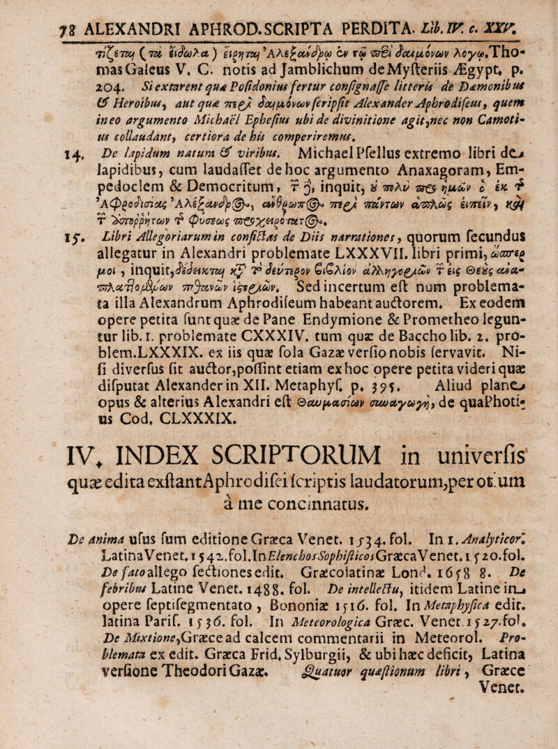 ^Tac cv τω ίΰαμονων λογω,ΎϊϊΟ* masGaieus V. C. notis ad Jamblichum deMyfteriis ^Egypt^ p· 204. St exmrent qu^ Pofidonius fertur confignalfe litterU de D<£monthui Heroibus^ aut qu<e ioujμονώνfcrtpfe Alexander^(hrodifeuSf quem ineo argumento Mlchael Epbefus ubi de div init ion e agit^nec non Camoti· m collaudantj certiora de his comperiremut. De lapidum naturali viribus, Michael Pfellus cxtrcmo libri dc.> lapidibus, cum laudaffet de hoc argumento Anaxagoram, Em¬ pedoclem & Democritum, r inquit, ύ mKv ^ ^μων l ίκ ^ ^Αφβο^'ϊ(Πΰί4^Αλξ^ΰί4^ίΙ)ΰ(^^ αΙίβ^ωπ@^ TTig/ Ttslvmv α^ως hmtVj T '^σπίρρψων T? ψυσΈως ly. Libri Allegoriarum in confidas de Diis narrationes y qoorum feCUnduS allegatur in Alexandri problemate LXXXVil. libri primi, μοί , it\ClUlty(S^BJeifC7ziif nf' T ^ίντίξον SiSaIov α}^.ηγο^/ων r eig Θείς cdoo* •nKociiofSi/lcev τΓτ^νων i^g/ων. Sed iiicertum efl: num problema¬ ta illa Alexandrum Aphrodiieum habeant auftorem. Ex eodem opere petita funequae de Pane Endymione & Prometheo legun¬ tur lib.L problemate CXXXIV* tum qusc de Baccho lib, i* pro- blem.LXXXIX. ex iis quae fola Gazae verfio nobis fervavit. Ni- fi diverfus fit audior,poffint etiam ex hoc opere petita videri quas difputat Alexander in XII. MetaphyC p* 3 ^5* Aliud plano opus & alterius Alexandri eft ΘοωμασΙων σζωαγω^) de quaPhoti* us Cod. CLXXXIX. IV. INDEX SCRIPTORUM in univcrfis qu^ edita exftantAphrodifeiicriptis laudatorum,per oium a me concinnatus. De mima ufus fum editione Graeca Venet. 1/34. fol. In i,Analyt}corl LatinaVenet. i $4zSo\,lnElenchosSophifiicosGrxc^Ycncu 15*20.101. De faioMego iedtionesedit. Grascoiatinae Lond. 165*8 8. Dc febribus Latine Venet. 1488· fol. De intellelfuy itidem Latine irij opere feptifegmentato , Bononiae lyid. fol. In Memphyfica tdlt, latina Parif. fol. In Meteorologica Graec. Venet,1527.foL Z><r Graece ad calcem commentarii in Meteorol. Pro· hiemata ex edit. Graeca Frid^ Sylburgii, & ubi haec deficit, Latina verGone Theodori Gazae. fatuor quafiionum librili Graece Venet.