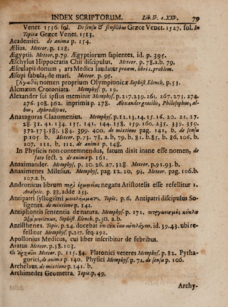 INDEX SCRIPTORUM* Llh.ll·, t,xxl·. jp P—^.1 I I I· — · ■■ ,1 I — ,· M. ■ .1. ■ I·.——I Venet. ifj0. fqj. Defenfui^Grarce VcDet. 1/Z7* fol./» Topica Graece Venet. ι;ι j* Academici, de anima p. i f4. iEHuS. Metcor,^. iig» ^ yEgyptii. Meteor,^,jp. iEgyptiorum fapientes* id. p. 39f. iEfchylus Hippocratis Chii difcipulus* Meteor, p. yS.a.b. 79* iEfculapii donum , ars Medica XzxxiiZixxxprooemjibrii.prohkm. Aifopi fabula, de mari· Meteor. p. 95·. nomen proprium Olympionicaep. 5* 5· Alcmaeon Crotoniata. Memphyf. p» 15?· Alexander fui ipfius meminit 117.239.261. 2(57.273.274. 270. 308.362. inprimisp. 278· Alexandergracilis^ Philolophui^al- bus>i Apbrodifeuf. Anaxagoras Clazomenius· Mempbyf,^.ii,\^.ie^.\s,i^, 20· 28· 31. 4»* Ϊ 34· Uf* Ϊ4Ι* 144· 158. ijp. 160. 23 r. 339. 359. 372.373.38^ 384· 199' 400. de mixtione pag. 141, b* de fenju p.iof. b. Meteor. p.73· 78* a.b, 79.b. 8^· D.Sf» b. gd. lo^· b. 107· III, b. \ii/de anima p. 143. In Phyficis non contemnendus, fatum dixit inane eflTe nomen, de fato feil. 2 de anima p. 161. Anaximander. Metnphyf. το.χ6. Meteor. Anaximenes Milefius. Memphyj.^zg, iz.io. 98* pag. io6.b. ic7.a.b. Andronicus librum negans Ariftotclis eflTc refellitur i· Analytic, p. gg.adde 233. Antipatri fyllogifmi/Lt(3)^oA>;aftrtri· Topic. p.6· Antipatri difcipiilus So- hgZYltSrde mixtione^. 142, Antiphontis fententia de natura. lyi* Tirfyuvttr^ii κι/κλα Cblgc μηνίσχίύν^ Sopbifi, Elencb, p. 3O. a.b. Antifthencs. Topic, p.24. docebat on chci^ivοίίηλίγςίρ. id* 39.43.ubirc· fellltur Metapbyf,p.i\y, feq.292. Apollonius Medicus, cui liber inferibitur de febribus. Aratus. Meteor. p.3 S· loj. di '^zaioi Meteor, p. x i f. 84. Platonici veteres Metapbyf, p. 9 2. Pytha¬ gorici,anima p. 140. Phyiici Metapbyf, p. 72^ de fenfu p. 100. Archelaus, de mixtione p. 141.' b. Archimedes Geometra. lopU.p,^^, Archy-