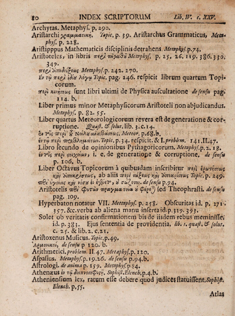 Archytas. Metaphyf. p* 290. Ariftarchi p. ^p. Ariftarchws GramtxiaticuS; phyf p, X2g. Ariftipppus Mathematicis difciplinisdetrahens, Λ/ί'/ξ3ίρ/^/.ρ.74, Ariiloteles/ in libris Memphyf,' p, x6, np. 38(5.'3|Oi 34^· / Mimphyf.^, 242. 270* tv τω πε^ UiV λογω Topic, pag. 246. refpicit librum quartum Topi· eorum. κινηοΣως funt libri ultimi de Phyfica aufcultatione defef^fu pagi 114* b. Liber primus minor MetaphyficorumAriftoteli non abjudicandus. Metaphyf. p. gx. 55*. Liber quartus Mcteorologicorum revera eil de generatione & cor¬ ruptione. ^ foldi* lib. 3. c. 14. a^TΪςτtίξι'ζ'ί^eiλkίcMΰί,βάιJl·ως.Meteor,ψ.6%^3. ^ ivrm ττεξΐ '^οβλνιμΆτωνηΤορίΰ.ψ.^^, refpicit.& l.prohiem. T41 JI.47, Libro fecundo de opinionibus Pythagoricorum. Af<?^7/&;/;p,x. ig* ivTig qztxelc&Vi i. e. de generatiope & corruptione, de fenfu р. lod, b, Liber Odiavus Topicorum a quibusdam inferibitur ττερ) ίξωτηστως '^^κζ/cricύςJ ab aliis ^s-epi rsi^sceg 'hTnacplo^Odg Topic,^, 24p. vy^ctg νίΰτΗ h Q (rci'^ZTZ£j. de fenfu Ariftotelis <!ρυτων ^ ied Theophrafti. defe^fti pag. lop. Hyperbaton notatur VII. Memphyf. p. 2f8. Obfcuritas id. p, 271; 357.&c.verba ab aliena manu inferta id.p.317.393, Solet ob veritatis confirmaiionem bis de iisdem rebus meminiiTei id. p. 3g 5. Ejus fententia de providentia, ilh. u ^ [olar* с. xf. & lib.x. c.xu Ariftoxenus Muficus. Topic,^.^(y^ ^Αξμΰνίίίΰί^ de fenfa p 1 xo. b. Anihmti\d.problemAl.<^j.Metaphyf^^ilo. Afpaiius. MePapbyfp.ip.ze.defenfupAy^.h» Attrologu de amma p» 159. Memphyfp.%^^ Athenaeus b rrl 3ε^πνο(πιφίς7]. Sophiji.Elench.p.^.hl Athenienfium lex, ratum effe debere quod judice? RatuiiTcnt^i/^.